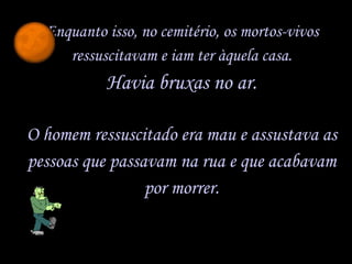Enquanto isso, no cemitério, os mortos-vivos ressuscitavam e iam ter àquela casa. Havia bruxas no ar. O homem ressuscitado era mau e assustava as pessoas que passavam na rua e que acabavam por morrer. 