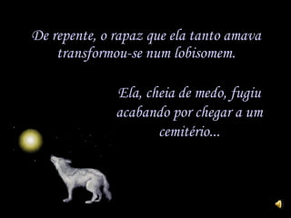 De repente, o rapaz que ela tanto amava transformou-se num lobisomem. Ela, cheia de medo, fugiu acabando por chegar a um cemitério... 
