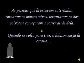 As pessoas que lá estavam enterradas, tornaram-se  mortos-vivos,  levantaram-se dos caixões e começaram a correr atrás dela. Quando se volta para trás, o lobisomem já lá estava… 
