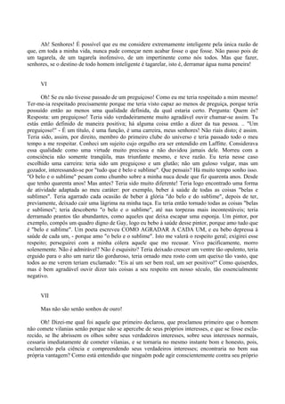 Ah! Senhores! É possível que eu me considere extremamente inteligente pela única razão de
que, em toda a minha vida, nunca pude começar nem acabar fosse o que fosse. Não passo pois de
um tagarela, de um tagarela inofensivo, de um impertinente como nós todos. Mas que fazer,
senhores, se o destino de todo homem inteligente é tagarelar, isto é, derramar água numa peneira!


     VI

      Oh! Se eu não tivesse passado de um preguiçoso! Como eu me teria respeitado a mim mesmo!
Ter-me-ia respeitado precisamente porque me teria visto capaz ao menos de preguiça, porque teria
possuído então ao menos uma qualidade definida, da qual estaria certo. Pergunta: Quem és?
Resposta: um preguiçoso! Teria sido verdadeiramente muito agradável ouvir chamar-se assim. Tu
estás então definido de maneira positiva; há alguma coisa então a dizer da tua pessoa. .. "Um
preguiçoso!" - É um título, é uma função, é uma carreira, meus senhores! Não riais disto; é assim.
Teria sido, assim, por direito, membro do primeiro clube do universo e teria passado todo o meu
tempo a me respeitar. Conheci um sujeito cujo orgulho era ser entendido em Laffitte. Considerava
essa qualidade como uma virtude muito preciosa e não duvidou jamais dele. Morreu com a
consciência não somente tranqüila, mas triunfante mesmo, e teve razão. Eu teria nesse caso
escolhido uma carreira: teria sido um preguiçoso e um glutão; não um guloso vulgar, mas um
gozador, interessando-se por "tudo que é belo e sublime". Que pensais? Há muito tempo sonho isso.
"O belo e o sublime" pesam como chumbo sobre a minha nuca desde que fiz quarenta anos. Desde
que tenho quarenta anos! Mas antes? Teria sido muito diferente! Teria logo encontrado uma forma
de atividade adaptada ao meu caráter: por exemplo, beber à saúde de todas as coisas "belas e
sublimes". Teria agarrado cada ocasião de beber à glória "do belo e do sublime", depois de ter,
previamente, deixado cair uma lágrima na minha taça. Eu teria então tornado todas as coisas "belas
e sublimes"; teria descoberto "o belo e o sublime", até nas torpezas mais incontestáveis; teria
derramado prantos tão abundantes, como aqueles que deixa escapar uma esponja. Um pintor, por
exemplo, compôs um quadro digno de Gay, logo eu bebo à saúde desse pintor, porque amo tudo que
é "belo e sublime". Um poeta escreveu COMO AGRADAR A CADA UM, e eu bebo depressa à
saúde de cada um, - porque amo "o belo e o sublime". Isto me valerá o respeito geral; exigirei esse
respeito; perseguirei com a minha cólera aquele que mo recusar. Vivo pacificamente, morro
solenemente. Não é admirável? Não é esquisito? Teria deixado crescer um ventre tão opulento, teria
erguido para o alto um nariz tão gorduroso, teria ornado meu rosto com um queixo tão vasto, que
todos ao me verem teriam exclamado: "Eis aí um ser bem real, um ser positivo!" Como quiserdes,
mas é bem agradável ouvir dizer tais coisas a seu respeito em nosso século, tão essencialmente
negativo.


     VII

     Mas não são senão sonhos de ouro!

      Oh! Dizei-me qual foi aquele que primeiro declarou, que proclamou primeiro que o homem
não comete vilanias senão porque não se apercebe de seus próprios interesses, e que se fosse escla-
recido, se lhe abrissem os olhos sobre seus verdadeiros interesses, sobre seus interesses normais,
cessaria imediatamente de cometer vilanias, e se tornaria no mesmo instante bom e honesto, pois,
esclarecido pela ciência e compreendendo seus verdadeiros interesses; encontraria no bem sua
própria vantagem? Como está entendido que ninguém pode agir conscientemente contra seu próprio
 
