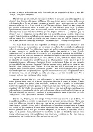 interesse, o homem seria então por assim dizer colocado na necessidade de fazer o bem. Oh!
Criança! Criança pura e ingênua!

      Mas dar-se-á que o homem, no curso desses milhares de anos, não agiu senão segundo o seu
interesse? Que faremos então desses milhões de fatos que atestam que os homens, tendo embora
perfeita consciência do seu interesse, o relegam a segundo plano e enveredam por um caminho
totalmente diferente, cheio de riscos e de acasos? Não são, entretanto, forçados a isso; mas parece
que querem precisamente evitar a estrada que se lhes indicava, para traçar livremente,
caprichosamente, uma outra, cheia de dificuldades, absurda, mal reconhecível, obscura. Ê que essa
liberdade possui a seus olhos mais atrativos que seus próprios interesses ... O interesse! Que é o
interesse? Vós vos empenhais em me definir com toda a exatidão em que consiste o interesse do
homem? Que direis vós se um belo dia se vem a descobrir que o interesse humano em certos casos
pode ou mesmo deve consistir em desejar, não uma vantagem, mas um mal? Se é assim, se esse
caso se pode apresentar, então tudo desmorona. Que pensais disto? Tal caso pode se apresentar?

      Vós rides! Ride, senhores, mas respondei! Os interesses humanos estão enumerados com
exatidão? Será que não existem alguns que não entram em nenhuma das vossas classificações e não
podem aí encontrar lugar? Com efeito, tanto quanto sei, senhores, organizastes vosso registro dos
interesses humanos de acordo com as cifras médias das estatísticas e das fórmulas
econômico-científicas. Os interesses humanos são, pois, segundo vós, a riqueza, a tranqüilidade, a
liberdade, e assim por diante; de maneira que, o homem que repelisse consciente e ostensivamente o
vosso registro, deveria ser considerado, na vossa opinião, e, aliás, também na minha, como um
obscurantista, um louco? Não é assim? Mas eis o que é bem estranho: como é possível que todos
esses estatísticos, esses sábios, esses filantropos, deixem constantemente de lado um certo elemento,
nos seus cálculos de interesses humanos? Eles não querem mesmo levá-los em conta nas suas
fórmulas, cujos resultados assim falseiam. A coisa não seria difícil, entretanto; por que não
completar a lista e introduzir-lhe o elemento em questão ?... Mas a dificuldade provém de que esse
elemento tão particular não pode encontrar lugar em nenhuma classificação e não pode se inscrever
em nenhuma lista. Eis um exemplo: eu tenho um amigo... Mas fico pensando nisso! Vós o
conheceis também; ele é o amigo de todo o mundo.

      Quando se prepara para agir, esse senhor começa por explicar-vos muito claramente, com
belas e grandes frases, como lhe é preciso agir para se conformar à razão e à verdade. É pouco
dizer: ele discutirá com paixão, com entusiasmo, interesses reais e normais da Humanidade;
escarnecerá cegamente dos tolos que não compreendem nem seus verdadeiros interesses, nem o
verdadeiro valor da virtude. Mas, um quarto de hora depois, nem mais cedo nem mais tarde, sem
razão nenhuma, sob um impulso interior mais poderoso que todas as considerações do interesse, ele
fará uma coisa ridícula, uma tolice qualquer, e agirá então contra todos os preceitos que tinha
citado, contra a razão, contra os seus interesses, contra tudo...

      Previno-vos, de resto, que meu amigo é uma personalidade coletiva e que é difícil, por
conseqüência, condená-lo sozinho. É precisamente a isto que quero chegar, senhores! Não há uma
coisa, com efeito, que nos seja a todos mais cara que os nossos interesses mais preciosos? Por
outras palavras (para não violar a lógica): não existe para nós um interesse (aquele que se deixa de
lado, aquele de que acabamos de falar) mais interessante que todos os outros interesses, mais
precioso que todos eles, e pelo qual o homem está pronto, se for preciso, a agir contra todas as
regras, isto é, contra a razão, sacrificando-lhe sua honra, sua paz, sua felicidade, todas as coisas
belas e vantajosas, em uma palavra, nada senão para atingir uma coisa única que lhe é mais cara que
todas as outras, que constitui a seus olhos seu interesse supremo?
 