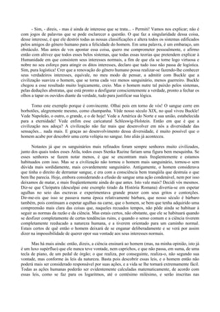 - Sim, - direis, - mas é ainda de interesse que se trata... - Permiti! Vamos nos explicar; não é
com jogos de palavras que se pode esclarecer a questão. O que faz a singularidade dessa coisa,
desse interesse, é que ele destrói todas as nossas classificações e altera todos os sistemas edificados
pelos amigos do gênero humano para a felicidade do homem. Em uma palavra, é um embaraço, um
obstáculo. Mas antes de vos apontar essa coisa, quero me comprometer pessoalmente, e afirmo
então com altivez que todos esses belos sistemas, que todas essas teorias que pretendem explicar à
Humanidade em que consistem seus interesses normais, a fim de que ela se torne logo virtuosa e
nobre no seu esforço para atingir os ditos interesses, declaro que tudo isso não passa de logística.
Sim, pura logística! Crer que a renovação do gênero humano possa realizar-se fazendo-lhe conhecer
seus verdadeiros interesses, equivale, no meu modo de pensar, a admitir com Buckle que a
civilização suaviza o homem, que se torna cada vez menos sanguinário, menos guerreiro. Buckle
chegou a esse resultado muito logicamente, creio. Mas o homem nutre tal paixão pelos sistemas,
pelas deduções abstratas, que está pronto a desfigurar conscientemente a verdade, pronto a fechar os
olhos a tapar os ouvidos diante da verdade, tudo para justificar sua lógica.

       Tomo este exemplo porque é convincente. Olhai pois em torno de vós! O sangue corre em
borbotões, alegremente mesmo, como champanha. Vêde nosso século XIX, no qual viveu Buckle!
Vede Napoleão, o outro, o grande, e o de hoje! Vede a América do Norte e sua união, estabelecida
para a eternidade! Vede enfim esse caricatural Schleswig-Holstein. Então em que é que a
civilização nos adoça? A civilização não faz mais que desenvolver em nós a diversidade das
sensações... nada mais. E graças ao desenvolvimento dessa diversidade, é muito possível que o
homem acabe por descobrir uma certa volúpia no sangue. Isto aliás já aconteceu.

      Notastes já que os sanguinários mais refinados foram sempre senhores muito civilizados,
junto dos quais todos esses Átila, todos esses Stenka Razine fariam uma figura bem mesquinha. Se
esses senhores se fazem notar menos, é que se encontram mais freqüentemente e estamos
habituados com isso. Mas se a civilização não tornou o homem mais sanguinário, tornou-o sem
dúvida mais sordidamente, mais covardemente sanguinário. Antigamente, o homem considerava
que tinha o direito de derramar sangue, e era com a consciência bem tranqüila que destruía o que
bem lhe parecia. Hoje, embora considerando a efusão de sangue uma ação condenável, nem por isso
deixamos de matar, e mais freqüentemente ainda do que antes. Isto vale mais? Decidi vós mesmos.
Diz-se que Cleópatra (desculpai este exemplo tirado da História Romana) divertia-se em espetar
agulhas no seio das escravas e experimentava grande prazer com seus gritos e contorções.
Dir-me-eis que isso se passava numa época relativamente bárbara, que nosso século é bárbaro
também, pois continuam a espetar agulhas na carne, que o homem, se bem que tenha adquirido uma
compreensão mais clara das coisas que, naqueles recuados tempos, não pôde ainda se habituar à
seguir as normas da razão e da ciência. Mas estais certos, não obstante, que ele se habituará quando
se desfizer completamente de certas tendências ruins, e quando o senso comum e a ciência tiverem
completamente reeducado a natureza humana, e a tiverem orientado para um caminho normal.
Estais certos de quê então o homem deixará de se enganar deliberadamente e se verá por assim
dizer na impossibilidade de querer opor sua vontade aos seus interesses normais.

      Mas há mais ainda: então, dizeis, a ciência ensinará ao homem (mas, na minha opinião, isto já
é um luxo supérfluo) que ele nunca teve vontade, nem caprichos, e que não passa, em suma, de uma
tecla de piano, de um pedal de órgão; o que realiza, por conseguinte, realiza-o, não segundo sua
vontade, mas conforme às leis da natureza. Basta pois descobrir essas leis, e o homem então não
poderá mais ser considerado responsável por suas ações, e a vida se lhe tornará extremamente fácil.
Todas as ações humanas poderão ser evidentemente calculadas matematicamente, de acordo com
essas leis, como se faz para os logaritmos, até o centésimo milésimo, e serão inscritas nas
 