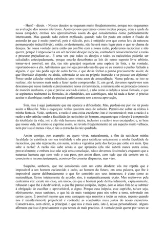 - Hum! - dizeis. - Nossos desejos se enganam muito freqüentemente, porque nos enganamos
na avaliação dos nossos interesses. Acontece-nos querermos coisas ineptas porque, com a ajuda da
nossa estupidez, cremos nos aproximarmos assim do que consideramos como particularmente
interessante. Mas quando tudo estiver explicado, quando tudo for posto em ordem e fixado de
antemão (o que é muito possível, pois é ridículo, pois é estúpido crer que certas leis da natureza
permanecerão indecifráveis), então, evidentemente, não haverá mais lugar para o que se chama de
desejos. Se nossa vontade entra então em conflito com a nossa razão, poderemos raciocinar e não
querer, porque é impossível a um ser racional desejar inépcias, contradizer conscientemente a razão
e procurar prejudicar-se... E urna vez que todos os desejos e todos os raciocínios poderão ser
calculados antecipadamente, porque estarão descobertas as leis do nosso suposto livre arbítrio,
tornar-se-á possível, um dia, (eu não gracejo) organizar uma espécie de lista, e ter vontade,
reportando-nos a ela. Admitamos que me seja provado um dia que se eu mostrei o punho fechado a
alguém, é que não podia agir de outra forma, e que devia fechar o punho precisamente assim; de
que liberdade disponho eu ainda, sobretudo se sou eu próprio instruído e se possuo um diploma?
Posso então calcular minha existência com trinta anos de antecedência. Numa palavra, se isto se
realizar, não teremos mais nada a fazer senão compreender. E, em geral, devemos repetir-nos sem
descanso que nesse instante e precisamente nessa circunstância, a natureza não se preocupa conosco
de maneira nenhuma, e que é preciso aceitá-la como é, e não como a enfeita a nossa fantasia, e que
se aspiramos realmente às fórmulas, às efemérides, aos alambiques, não há nada a fazer, é preciso
aceitar o alambique; senão ele passará perfeitamente sem a nossa aprovação,

      Sim, mas é aqui justamente que me aparece a dificuldade. Mas, perdoai-me por me ter posto
assim a filosofar. Não o esqueçais: tenho quarenta anos de subsolo. Permiti-me soltar as rédeas à
minha fantasia. Vede, senhores, a razão é uma coisa excelente; isto é incontestável; mas a razão é a
razão e não satisfaz senão a faculdade de raciocínio do homem, enquanto que o desejo é a expressão
da totalidade da vida, isto é, da vida humana inteira, inclusive a razão e seus escrúpulos; e, se bem
que nossa vida, tal como se exprime assim, se revista freqüentemente de um aspecto muito velhaco,
nem por isso é menos vida, e não a extração da raiz quadrada.

      Assim comigo, por exemplo: eu quero viver, naturalmente, a fim de satisfazer minha
faculdade de existência em sua totalidade e não para satisfazer unicamente a minha faculdade de
raciocínio, que não representa, em suma, senão a vigésima parte das forças que estão em mim. Que
sabe a razão? A razão não sabe senão o que aprendeu (ela não saberá nunca outra coisa,
provavelmente; e embora isso não seja uma consolação, não o devemos dissimular), enquanto que a
natureza humana age com todo o seu peso, por assim dizer, com tudo que ela contém em si,
consciente e inconscientemente; acontece-lhe cometer disparates, mas vive.

      Suspeito, senhores, que me considerais com um certo desdém: vós me repetis que é
impossível a um homem esclarecido e culto, ao homem do futuro, em uma palavra, que lhe é
impossível querer deliberadamente o que for contrário aos seus interesses; é claro como as
matemáticas. Estou inteiramente de acordo: sim, é matematicamente exato. Mas repito-vos pela
centésima vez: existe um caso, um único, em que o homem pode deliberadamente, expressamente,
rebuscar o que lhe é desfavorável, o que lhe parece estúpido, inepto, com o único fim de se subtrair
à obrigação de escolher o aproveitável, o digno. Porque essa inépcia, esse capricho, talvez seja,
efetivamente, meus senhores, o que há de mais vantajoso para nós sobre a terra, sobretudo em
certos casos. É possível mesmo que essa vantagem seja superior a todas as outras, mesmo quando
nos é manifestamente prejudicial e contradiz as conclusões mais justas do nosso raciocínio.
Conserva-nos, com efeito, o principal, o que nos é mais caro, isto é, nossa personalidade. Alguns
afirmam que isso é precisamente o que temos de mais precioso. A vontade pode querer por vezes se
 