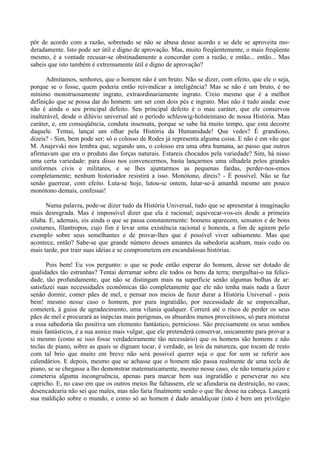 pôr de acordo com a razão, sobretudo se não se abusa desse acordo e se dele se aproveita mo-
deradamente. Isto pode ser útil e digno de aprovação. Mas, muito freqüentemente, o mais freqüente
mesmo, é a vontade recusar-se obstinadamente a concordar com a razão, e então... então... Mas
sabeis que isto também é extremamente útil e digno de aprovação?

      Admitamos, senhores, que o homem não é um bruto. Não se dizer, com efeito, que ele o seja,
porque se o fosse, quem poderia então reivindicar a inteligência? Mas se não é um bruto, é no
mínimo monstruosamente ingrato, extraordinariamente ingrato. Creio mesmo que é a melhor
definição que se possa dar do homem: um ser com dois pés e ingrato. Mas não é tudo ainda: esse
não é ainda o seu principal defeito. Seu principal defeito é o mau caráter, que ele conservou
inalterável, desde o dilúvio universal até o período schleswig-holsteiniano de nossa História. Mau
caráter, e, em conseqüência, conduta insensata, porque se sabe há muito tempo, que esta decorre
daquele. Tentai, lançai um olhar pela História da Humanidade! Que vedes? É grandioso,
dizeis? - Sim, bem pode ser; só o colosso de Rodes já representa alguma coisa. E não é em vão que
M. Anajevski nos lembra que, segundo uns, o colosso era uma obra humana, ao passo que outros
afirmavam que era o produto das forças naturais. Estareis chocados pela variedade? Sim, há nisso
uma certa variedade: para disso nos convencermos, basta lançarmos uma olhadela pelos grandes
uniformes civis e militares, e se lhes ajuntarmos as pequenas fardas, perder-nos-emos
completamente; nenhum historiador resistirá a isso. Monótono, direis? - É possível. Não se faz
senão guerrear, com efeito. Luta-se hoje, lutou-se ontem, lutar-se-á amanhã mesmo um pouco
monótono demais, confessai!

      Numa palavra, pode-se dizer tudo da História Universal, tudo que se apresentar à imaginação
mais desregrada. Mas é impossível dizer que ela é racional; equivocar-vos-eis desde a primeira
sílaba. E, ademais, eis ainda o que se passa constantemente: homens aparecem, sensatos e de bons
costumes, filantropos, cujo fim é levar uma existência racional e honesta, a fim de agirem pelo
exemplo sobre seus semelhantes e de provar-lhes que é possível viver sabiamente. Mas que
acontece, então? Sabe-se que grande número desses amantes da sabedoria acabam, mais cedo ou
mais tarde, por trair suas idéias e se comprometem em escandalosas histórias.

       Pois bem! Eu vos pergunto: o que se pode então esperar do homem, desse ser dotado de
qualidades tão estranhas? Tentai derramar sobre ele todos os bens da terra; mergulhai-o na felici-
dade, tão profundamente, que não se distingam mais na superfície senão algumas bolhas de ar:
satisfazei suas necessidades econômicas tão completamente que ele não tenha mais nada a fazer
senão dormir, comer pães de mel, e pensar nos meios de fazer durar a História Universal - pois
bem! mesmo nesse caso o homem, por pura ingratidão, por necessidade de se emporcalhar,
cometerá, à guisa de agradecimento, uma vilania qualquer. Correrá até o risco de perder os seus
pães de mel e procurará as inépcias mais perigosas, os absurdos menos proveitosos, só para misturar
a essa sabedoria tão positiva um elemento fantástico, pernicioso. São precisamente os seus sonhos
mais fantásticos, é a sua asnice mais vulgar, que ele pretenderá conservar, unicamente para provar a
si mesmo (como se isso fosse verdadeiramente tão necessário) que os homens são homens e não
teclas de piano, sobre as quais se dignam tocar, é verdade, as leis da natureza, que tocam de resto
com tal brio que muito em breve não será possível querer seja o que for sem se referir aos
calendários. E depois, mesmo que se achasse que o homem não passa realmente de uma tecla de
piano, se se chegasse a lho demonstrar matematicamente, mesmo nesse caso, ele não tomaria juízo e
cometeria alguma incongruência, apenas para marcar bem sua ingratidão e perseverar no seu
capricho. E, no caso em que os outros meios lhe faltassem, ele se afundaria na destruição, no caos;
desencadearia não sei que males, mas não faria finalmente senão o que lhe desse na cabeça. Lançará
sua maldição sobre o mundo, e como só ao homem é dado amaldiçoar (isto é bem um privilégio
 