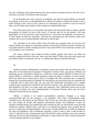 seu, que o distingue muito particularmente dos outros animais) alcançará assim os seus fins, isto é,
convencer-se de que é um homem e não uma peça.

      Se me disserdes que o caos, as trevas, as maldições, que tudo isso pode também ser calculado
de antemão, se bem que a só possibilidade desse cálculo irá paralisar o impulso do homem e que a
razão triunfará, assim, uma vez mais, então eu vos confessarei que o homem só terá um meio de
fazer o que lhe apraz, que é perder a razão e tornar-se completamente louco.

      Isto é óbvio para mim; eu vo-lo garanto, pois parece claro que desde todos os tempos a grande
preocupação do homem foi provir sem cessar a si mesmo, que ele era um homem e não uma
engrenagem. Com isso arriscava a pele, mas provava-o: vivia como um troglodita, mas provava-o.
E como, depois de tudo isto, não pecar, como não nos felicitarmos por não estarmos ainda nessa
situação e por a nossa vontade depender ainda não se sabe de quê?

       Vós exclamais (se me fazeis ainda a honra de gritar) que ninguém pensa em me privar de
minha vontade, que a gente só se agita para arrumar as coisas de tal maneira, que por si mesma, por
sua própria iniciativa, minha vontade possa pôr-se de acordo COM os meus interesses normais, com
as leis naturais, com a aritmética.

      Ora vamos, senhores! Que restará da minha vontade, quando tudo estiver nas tábuas de
calcular e quando não houver mais que "duas vezes dois quatro"? Duas vezes dois serão quatro sem
que minha vontade se incomode com isso. A vontade quer saber de coisa bem diferente!


     IX

       Senhores, gracejo evidentemente e eu próprio sei que meus gracejos não são muito bons; mas,
aliás, não se trata unicamente de gracejos. É rangendo os dentes, talvez, que gracejo. Senhores, há
problemas que me atormentam: ajudai-me a resolvê-los. Assim, quereis libertar o homem de seus
antigos hábitos e corrigir-lhe a vontade segundo os dados da ciência e conforme ao senso comum.
Mas como sabeis que o homem pode e deve ser corrigido? De onde concluístes que a vontade do
homem deve necessariamente ser educada? Em uma palavra: por que pensais que essa educação lhe
é realmente útil? E para dizer tudo: por que estais tão firmemente persuadidos que é sempre
vantajoso para o homem não contradizer seus interesses normais, reais, garantidos pelo raciocínio e
pela aritmética? Isto não é, em suma, senão uma suposição vossa. Admitamos mesmo que tal seja
com efeito a lei lógica; mas será verdadeiramente a lei humana? Pensais, talvez, que sou louco,
senhores? Permiti-me que me explique.

      Admito: o homem é um animal essencialmente construtor, obrigado a se dirigir
conscientemente para um fim qualquer; é um engenheiro. Deve, pois, constantemente traçar
caminhos novos, não importa em que direções. Mas é talvez por causa disso, precisamente que tem
por vezes desejo de escapar pela tangente, precisamente porque está condenado a traçar um
caminho e também porque, por estúpido que seja o homem de ação, ele adivinha por vezes que toda
estrada leva sempre a alguma parte, e que não é a sua direção que importa, mas o próprio fato de
que ela o conduz para um lugar qualquer, a fim de que o menino sabido não se lembre de desprezar
seu ofício de engenheiro e não se abandone à preguiça, a qual é, como se sabe, a mãe de todos os
vícios. É indiscutível que o homem gosta muito de construir e traçar caminhos; mas como acontece
então que ele ame tão apaixonadamente a destruição e o caos? Dizei-me. Mas eu mesmo gostaria de
vos dizer algumas palavras a esse respeito.
 