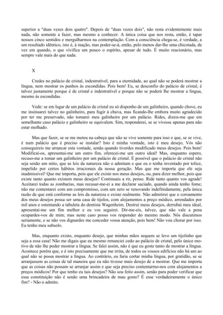 superior a "duas vezes dois quatro". Depois de "duas vezes dois", não resta evidentemente mais
nada, não somente a fazer, mas mesmo a conhecer. A única coisa que nos resta, então, é tapar
nossos cinco sentidos e mergulharmos na contemplação. Com a consciência chega-se, é verdade, a
um resultado idêntico, isto é, à inação, mas poder-se-á, então, pelo menos dar-lhe uma chicotada, de
vez em quando, o que vivifica um pouco o espírito, apesar de tudo. É muito reacionário, mas
sempre vale mais do que nada.


     X

      Credes no palácio de cristal, indestrutível, para a eternidade, ao qual não se poderá mostrar a
língua, nem mostrar os punhos às escondidas. Pois bem! Eu, se desconfio do palácio de cristal, é
talvez justamente porque é de cristal e indestrutível e porque não se poderá lhe mostrar a língua,
mesmo às escondidas.

      Vede: se em lugar de um palácio de cristal eu só disponho de um galinheiro, quando chove, eu
me insinuarei talvez no galinheiro, para fugir à chuva, mas ficando-lhe embora muito agradecido
por ter me preservado, não tomarei meu galinheiro por um palácio. Rides, dizeis-me que em
semelhante caso palácio e galinheiro se equivalem. Sim, responderei, se se vivesse apenas para não
estar molhado.

      Mas que fazer, se se me meteu na cabeça que não se vive somente para isso e que, se se vive,
é num palácio que é preciso se instalar? Isto é minha vontade, isto é meu desejo, Vós não
conseguireis me arrancar esta vontade, senão quando tiverdes modificado meus desejos. Pois bem!
Modificai-os, apresentai-me um outro fim, oferecei-me um outro ideal! Mas, enquanto espero,
recuso-me a tomar um galinheiro por um palácio de cristal. É possível que o palácio de cristal não
seja senão um mito, que as leis da natureza não o admitam e que eu o tenha inventado por tolice,
impelido por certos hábitos irracionais da nossa geração. Mas que me importa que ele seja
inadmissível! Que me importa, pois que ele existe nos meus desejos, ou, para dizer melhor, pois que
existe tanto quanto existem meus desejos? Continuais a rir, penso. Ride tanto quanto vos agrade!
Aceitarei todas as zombarias, mas recusar-me-ei a me declarar saciado, quando ainda tenho fome;
não me contentarei com um compromisso, com um zero se renovando indefinidamente, pela única
razão de que está conforme as leis da natureza e existe realmente. Não admitirei que o coroamento
dos meus desejos possa ser uma casa de tijolos, com alojamentos a preço módico, arrendados por
mil anos e ostentando a tabuleta do dentista Wagenheim. Destruí meus desejos, derrubai meu ideal,
apresentai-me um fim melhor e eu vos seguirei. Dir-me-eis, talvez, que não vale a pena
ocupardes-vos de mim; mas neste caso posso vos responder do mesmo modo. Nós discutimos
seriamente, e se não vos dignardes me conceder vossa atenção, pois bem! Não vou chorar por isso.
Eu tenho meu subsolo.

      Mas, enquanto existo, enquanto desejo, que minhas mãos sequem se levo um tijolinho que
seja a essa casa! Não me digais que eu mesmo renunciei cedo ao palácio de cristal, pelo único mo-
tivo de não lhe poder mostrar a língua. Se falei assim, não é que eu goste tanto de mostrar a língua.
Acontece porém que, e é isto precisamente que me irrita, de todos os vossos edifícios não há um ao
qual não se possa mostrar a língua. Ao contrário, eu faria cortar minha língua, por gratidão, se se
arranjassem as coisas de tal maneira que eu não tivesse mais desejo de a mostrar. Que me importa
que as coisas não possam se arranjar assim e que seja preciso contentarmo-nos com alojamentos a
preços módicos! Por que tenho eu tais desejos? Não sou feito assim, senão para poder verificar que
essa constituição não é senão uma brincadeira de mau gosto? É esse verdadeiramente o único
fim? - Não o admito.
 