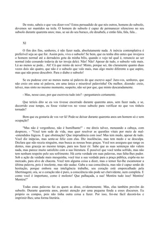 De resto, sabeis o que vou dizer-vos? Estou persuadido de que nós outros, homens do subsolo,
devemos ser mantidos na trela. O homem do subsolo é capaz de permanecer silencioso no seu
subsolo durante quarenta anos; mas, se sai do seu buraco, ele desabafa, e então fala, fala, fala...


     XI

      O fim dos fins, senhores, é não fazer nada, absolutamente nada. A inércia contemplativa é
preferível seja ao que for. Assim pois, viva o subsolo! Se bem, que eu tenha dito antes que invejava
o homem normal até a derradeira gota da minha bílis, quando o vejo tal qual é, renuncio ao ser
normal (não cessando todavia de ter inveja dele). Não! Não! Apesar de tudo, o subsolo vale mais.
Lá ao menos se pode... Ah! Cá que minto de novo! Minto, porque sei, tão claramente quanto duas
vezes dois são quatro, que não é o subsolo que vale mais, mas algo muito diferente a que aspiro,
mas que não posso descobrir. Para o diabo o subsolo!

      Se eu pudesse crer ao menos numa só palavra do que escrevo aqui! Juro-vos, senhores, que
não creio em uma só palavra, em uma única e miserável palavrinha! Ou melhor, dizendo: creio,
talvez, mas sinto no mesmo momento, suspeito, não sei por que, que minto descaradamente.

     - Mas, nesse caso, por que escreveu tudo isto? - perguntareis certamente.

      Que teríeis dito se eu vos tivesse encerrado durante quarenta anos, sem fazer nada, e se,
decorrido esse tempo, eu fosse visitar-vos no vosso subsolo para verificar no que vos tínheis
tornado?

     Bem que eu gostaria de vos ver lá! Pode-se deixar durante quarenta anos um homem só e sem
ocupação?

       "Mas não é vergonhoso, não é humilhante!" - me direis talvez, meneando a cabeça, com
desprezo, - "Você tem sede de vida, mas quer resolver as questões vitais por meio de mal-
-entendidos lógicos. E que obstinação! Que imprudência com isso! Mas tem medo, apesar de tudo.
Você diz inépcias, mas sente-se feliz com elas. Diz insolências, mas tem medo e se desculpa.
Declara que não receia ninguém, mas busca as nossas boas graças. Você nos assegura que range os
dentes, mas graceja ao mesmo tempo, para nos fazer rir. Sabe que as suas sentenças não valem
nada, mas parece muito satisfeito com a sua literatura. É possível que você tenha sofrido, mas não
tem nenhum respeito pelo seu sofrimento. Há certa verdade em suas palavras, mas falta-lhes pudor.
Sob a ação da vaidade mais mesquinha, você traz a sua verdade para a praça pública, expõe-na no
mercado, para alvo de chacota. Você tem alguma coisa a dizer, mas o temor faz-lhe escamotear a
última palavra, pois é insolente, mas não audaz. Gaba a sua consciência, mas não é capaz senão de
hesitação, porque embora sua inteligência trabalhe, seu coração está emporcalhado pela
libertinagem; ora, se o coração não é puro, a consciência não pode ser clarividente, nem completa. E
como você é importuno, como é molesto! Que palhaçada, a sua! Mentira tudo isso! Mentira!
Mentira!"

      Todas estas palavras fui eu quem as disse, evidentemente. Mas, elas também provêm do
subsolo. Durante quarenta anos, prestei atenção por uma pequena fenda a esses discursos. Eu
próprio os compus, pois não tinha outra coisa a fazer. Por isso, foi-me fácil decorá-los e
imprimir-lhes; uma forma literária.
 
