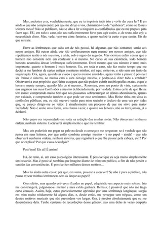 Mas, pudestes crer, verdadeiramente, que eu ia imprimir tudo isto e vo-lo dar para ler? E eis
ainda o que não compreendo: por que me dirijo a vós, chamando-vos de "senhores", como se fósseis
leitores meus? Não se publicam, não se dão a ler a ninguém as confidências que eu me preparo para
fazer aqui. EU, em todo o caso, não sou suficientemente forte para agir assim, e, de resto, não vejo a
necessidade disso. Mas, vede, veio-me alma fantasia, e quero realizá-la custe o que custar. Eis do
que se trata:

       Entre as lembranças que cada um de nós possui, há algumas que não contamos senão aos
nonos amigos. Há outras ainda que não confessaremos nem mesmo aos nossos amigos, que não
repetiremos senão a nós mesmos, e aliás, sob o signo do segredo. Mas existem enfim coisas que o
homem não consente nem em confessar a si mesmo. No curso de sua existência, todo homem
honesto acumulou dessas lembranças suficientemente. Direi mesmo que seu número é tanto mais
importante, quanto o homem é mais honesto. Eu, em toda o caso, não faz muito tempo que me
decidi a me lembrar de certas antigas aventuras minhas; até aqui, evitei-as, e não sem um tanto de
inquietação. Ora, agora, quando as evoco e quero mesmo anotá-las, agora tenho a prova: é possível
ser franco e sincero, ao menos cara a cara consigo mesmo, e poder-se-á dizer toda a verdade?
Observarei a este propósito que Heine assegura que não podem existir autobiografias exatas, e que o
homem mente sempre, quando fala de si mesmo... Rousseau, com seu ponto de vista, certamente
nos enganou nas suas Confissões e mesmo deliberadamente, por vaidade. Estou certo de que Heine
tem razão: compreendo muito bem que nos possamos sobrecarregar de crimes abomináveis, apenas
por vaidade, e compreendo também o que pode ser esse sentimento. Mas Heine tinha em vista as
confissões públicas; ora, eu não escrevo senão para mim sozinho e declaro de uma vez por todas
que, se pareço dirigir-me ao leitor, é simplesmente um processo de que me sirvo para maior
facilidade. Não é senão uma forma, uma forma vazia; e quanto aos leitores, não os terei jamais, já o
declarei.

     Não quero ser incomodado em nada na redação das minhas notas. Não observarei nenhuma
ordem, nenhum sistema. Escreverei simplesmente o que me lembrar.

      Mas vós poderíeis me pegar na palavra desde o começo e me perguntar: se é verdade que não
pensa em seus leitores, por que então combina consigo mesmo - e no papel - ainda! - que não
observará nenhuma ordem, nenhum sistema, que registrará o que lhe passar pela cabeça, etc.? Por
que se explica? Por que essas desculpas?

      Pois bem! Eis aí! É assim!

      Há, de resto, aí, um caso psicológico interessante. É possível que eu seja muito simplesmente
um covarde. Mas é possível também que imagine diante de mim um público, a fim de não perder o
sentido das conveniências. É possível ter milhares desses motivos...

     Mas há ainda outra coisa: por que, em suma, pus-me a escrever? Se não é para o público, não
posso evocar minhas lembranças sem as lançar ao papel?

      Com efeito, mas quando estiverem fixadas no papel, adquirirão um aspecto mais solene. Isto
me constrangerá, julgar-me-ei melhor e meu estilo ganhará. Demais, é possível que isto me traga
certo consolo. Assim, hoje, estou particularmente oprimido por uma lembrança longínqua; surgiu
em mim muito nitidamente há alguns dias, e, desde então, me persegue sem tréguas, como um
desses motivos musicais que não pretendem vos largar. Ora, é preciso absolutamente que eu me
desembarace dela. Tenho centenas de recordações desse gênero; mas uma delas às vezes desperta
 