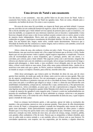 Uma árvore de Natal e um casamento
Um dia destes, vi um casamento... mas não, prefiro falar-vos de uma árvore de Natal. Achei o
casamento bem bonito, mas a árvore de Natal me agradou mais. Nem sei como, olhando para o
casamento, me lembrei da árvore. Eis como o caso se passou.

         Há cerca de cinco anos fui convidado, na véspera de Natal, para um baile infantil. A pessoa
que me convidou era um conhecido homem de negócios, cheio de relações e maquinações, e, assim,
não se há de estranhar que o baile infantil servisse apenas de pretexto para os pais se reunirem e, no
meio da multidão, se ocuparem de seus interesses materiais com ar inocente e surpreendido. Como
houvesse chegado ali por acaso e não tivesse nenhum assunto comum com os outros, passei a noite
de maneira muito independente. Havia mais um cavalheiro que, como eu, não tinha, decerto,
conhecidos no grupo, e participava casualmente da felicidade familiar. Ele deu-me na vista antes de
todos. Era um homem alto, magro, muito sério, vestido muito decentemente. Notava-se que a
felicidade da família não lhe comunicava a menor alegria; mal se retirava a um cantinho, cessava de
sorrir e franzia as sobrancelhas espessas e negras.

        Afora o dono da casa, não conhecia vivalma em todo o baile. Via-se que ele se entediava
horrivelmente, mas que resolvera manter até o fim o papel do homem que se diverte e é feliz. Soube
depois que era um provinciano vindo à capital a algum negócio importante e complicado. Trouxera
carta de recomendação para o nosso hospedeiro, que o protegia, porém, não con amore, e o
convidara, por cortesia, para o baile infantil. Não jogavam cartas com o provinciano, ninguém lhe
oferecia um charuto nem com ele entabulava conversação, talvez porque reconhecessem de longe o
pássaro pela plumagem, e, deste modo, o meu cavalheiro via-se obrigado, para ter que fazer das
mãos, a alisar a noite inteira as suas suíças. Eram, aliás, umas suíças realmente belas - porém ele as
acariciava com tanto zelo que a gente, ao fitá-lo, sentia-se inclinada a pensar que primeiro vieram
ao inundo as suíças e só depois o homem, para cofiá-las, inserido entre elas.

        Além desse personagem, que tomava parte na felicidade do dono da casa, pai de cinco
garotos bem nutridos, do modo que acabo de relatar, outro conviva caíra no meu agrado. Mas este
era de aspecto completamente diverso. Era um personagem a quem os outros chamavam Julião
Mastakovitch. Percebia-se à primeira vista que era ele o convidado de honra. Estava para o dono da
casa como este para o cavalheiro que afagava as suíças. o dono e a dona da casa falavam-lhe com
amabilidade extraordinária, cortejavam-no, enchiam-lhe o copo, amimavam-no, e lhe apresentavam,
recomendando-os, vários convidados, ao passo que a ele não o apresentavam a ninguém. Notei até
uma lágrima nos olhos do hospedeiro quando Julião Mastakovitch observou que raras vezes passara
o tempo de maneira tão agradável como naquela noite. Comecei a sentir-me acabrunhadíssimo em
presença de semelhante figura, e, depois de haver admirado as crianças, retirei-me a um pequeno
salão, totalmente vazio, e fui sentar-me sob o florido caramanchão da dona da casa, o qual ocupava
quase a metade de toda a peça.

        Eram as crianças incrivelmente gentis, e não queriam, apesar de todas as exortações das
mamães e das governantas, parecer-se com as pessoas grandes. Num piscar de olho desmontaram
toda a árvore de Natal, e conseguiram quebrar a metade dos brinquedos antes mesmo de saber a
quem eram destinados. Achei particularmente engraçado um menino de olhos pretos e cabelos
frisados que à viva força me queria matar com a sua espingarda de pau. Entretanto, mais que todos,
atraía-me a atenção sua irmã, menina de onze anos, um amor de criança, meiga, cismativa, pálida,
com grandes olhos sonhadores à flor do rosto. Parecia que os amiguinhos a tinham ofendido, pois
veio ao salão onde eu estava sentado e, a um cantinho. pôs-se a brincar com as suas bonecas. Os
convidados apontavam, com respeito, um rico negociante, pai da menina, e alguém observou,
 