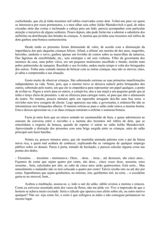 cochichando, que ela já tinha trezentos mil rublos reservados como dote. Voltei-me para ver quem
se interessava por esses pormenores, e o meu olhar caiu sobre Julião Mastakovitch o qual, de mãos
cruzadas atrás das costas e inclinando a cabeça para um lado, parecia acompanhar com particular
atenção o mexerico de alguns senhores. Pouco depois, não pude furtar-me a admirar a sabedoria dos
anfitriões na distribuição dos brindes às crianças. A menina que já tinha seus trezentos mil rublos de
dote ganhou uma boneca suntuosíssima.

        Desde então os presentes foram diminuindo de valor, de acordo com a diminuição da
importância dos pais daquelas crianças felizes. Afinal, a última' um menino de dez anos, magrinho,
baixinho, sardento e ruivo, ganhou apenas um livrinho de contos sobre as maravilhas da natureza,
Das lágrimas da sensibilidade, etc., sem estampas e até sem vinhetas. Filho da governanta dos
meninos da casa, uma pobre viúva, era um pequeno muitíssimo encolhido e tímido, metido num
pobre paletozinho de nanquim. Recebido o seu livrinho, andou muito tempo à volta dos brinquedos
dos outros. Tinha uma vontade imensa de brincar com as outras crianças, mas não se atrevia; claro,
já sabia e compreendia a sua situação.

        Gosto muito de observar crianças. São sobremodo curiosas as suas primeiras manifestações
independentes na vida. Notei, pois, que o menino ruivo se deixava seduzir pelos brinquedos dos
outros, sobretudo pelo teatro, em que ele se empenhava para representar um papel qualquer, a ponto
de aviltar-se. Pegou a sorrir para os outros, a cortejá-los, deu a sua maçã a um pequeno gordo que já
tinha o lenço cheio de presentes. e até se ofereceu para carregar outro, só para que não o afastassem
do teatro. No entanto, poucos minutos após um rapazinho arrogante deu-lhe uma boa surra. o
ruivinho nem teve coragem de chorar. Logo apareceu sua mãe, a governanta, e ordenou-lhe não se
intrometesse nos brinquedos alheios. O menino retirou-se para o salão onde estava a menina bonita.
Esta o deixou aproximar-se, e as duas crianças entraram a enfeitar a suntuosa boneca.

        Fazia já meia hora que eu estava sentado no caramanchão de hera, e quase adormecera ao
zunzum da conversa entre o ruivinho e a menina dos trezentos mil rublos de dote, que se
entretinham a respeito da boneca, quando de repente vi entrar no salão Julião Mastakovitch.
Aproveitando a distração dos presentes com uma briga surgida entre as crianças, saíra do salão
principal sem fazer barulho.

       Notara eu, poucos minutos antes, que ele mantinha animada palestra com o pai da futura
noiva rica, a quem mal acabara de conhecer, explicando-lhe as vantagens de qualquer emprego
público sobre os demais. Parou à porta, tomado de hesitação, e parecia calcular alguma coisa nas
pontas dos dedos.

- Trezentos. . . trezentos - murmurava.- Onze.. . doze.. . treze... até dezesseis, são cinco anos...
Façamos de conta que sejam quatro por cento, são doze... cinco vezes doze, sessenta; estes
sessenta... bem, calculados por alto, ao cabo de cinco anos serão quatrocentos. Está certo... Mas
naturalmente o malandro não os terá colocado a quatro por cento! Talvez receba oito ou até dez por
cento. Suponhamos que sejam quinhentos, no mínimo, sim, quinhentos mil, na certa. .. o excedente
gasta-se no enxoval, hum...

       Acabou a meditação, assoou-se, e, indo a sair do salão, súbito avistou a menina e estacou.
Como eu estivesse assentado atrás dos vasos de flores, não me pôde ver. Tive a impressão de que o
homem se achava muito excitado. Seria o cálculo que operava esse efeito sobre ele, ou outro motivo
qualquer? Não sei. seja como for, o certo é que esfregava as mãos e não conseguia permanecer no
mesmo lugar.
 