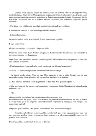 Quando a sua agitação chegou ao cúmulo, parou um instante e lançou um segundo olhar,
muito resoluto, à futura noiva. Quis aproximar-se dela, mas primeiro olhou em redor. Depois, como
quem tem sentimentos criminosos, aproximou-se da criança nas pontas dos pés. Com um sorrisinho
nos lábios, inclinou-se para ela e beijou-a na testa. A menina, não esperando a agressão, gritou
assustada.

- Que é que você está fazendo aqui, bela menina?;perguntou ele em voz baixa.

E, olhando em torno de si, deu-lhe uma palmadinha no rosto.

- Estamos brincando...

- Com ele? - disse Julião Mastakovitch fitando o menino de esguelha.

E logo acrescentou:

- Escuta, meu amigo, por que não vais para o salão?

O menino fitava-o sem falar, de olhos arregalados. Julião Mastalovitch olhou de novo em redor e
aproximou-se outra vez da pequena:

- Que é que você tem aí bela menina? Uma bonequinha?- Uma bonequinha - respondeu a criança de
cara fechada, cabisbaixa.

- Uma bonequinha... Mas você sabe, gentil menina, de que é feita a bonequinha?

- Não sei... - cochichou a pequena, abaixando ainda mais a cabeça.

- De trapos, minha alma... Mas tu, meu filho, deverias ir para o salão brincar com os teus
camaradas, - disse Julião Mastakovitch encarando o menino com severidade.

As duas crianças franziram a testa e agarraram-se pela mão. Não queriam separar-se.

- Sabe você por que lhe deram essa bonequinha? - perguntou Julião Mastakovitch baixando cada
vez mais a voz.

- Não.

- Porque você é uma criança boa e se comportou bem a semana toda.
Perturbado a mais não poder, Julião Mastakovitch lançou mais uma vez um olhar em roda, e baixou
a voz de modo que a sua pergunta, formulada em tom impaciente e embargada pela emoção, saiu
quase imperceptível:

- Diga-me, gentil menina: você gostará de mim se eu fizer uma visita a seus pais?

       Havendo proferido tais palavras, Julião Mastakovitch quis beijar a pequena mais uma vez;
mas o menino, vendo-a prestes a romper no choro, puxou-a pela mão e, compadecido, começou, ele
próprio, a choramingar.

Dessa vez Julião Mastakovitch aborreceu-se deveras.
 