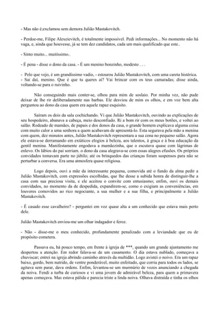 - Mas não é;exclamou sem demora Julião Mastakovitch.

- Perdoe-me, Filipe Alexeievitch, é totalmente impossível. Pedi informações... No momento não há
vaga, e, ainda que houvesse, já se tem dez candidatos, cada um mais qualificado que este..

- Sinto muito... muitíssimo..

- É pena - disse o dono da casa. - É um menino bonzinho, modesto . . .

- Pelo que vejo, é um grandíssimo vadio, - estourou Julião Mastakovitch, com uma careta histérica.
- Sai daí, menino. Que é que tu queres aí? Vai brincar com os teus camaradas; disse ainda,
voltando-se para o ruivinho.

       Não conseguindo mais conter-se, olhou para mim de soslaio. Por minha vez, não pude
deixar de lhe rir deliberadamente nas barbas. Ele desviou de mim os olhos, e em voz bem alta
perguntou ao dono da casa quem era aquele rapaz esquisito.

        Saíram os dois da sala cochichando. Vi que Julião Mastakovitch, ouvindo as explicações de
seu hospedeiro, abanava a cabeça, meio desconfiado. Ri a bom rir com os meus botões, e voltei ao
salão. Rodeado de mamães, de papais e dos donos da casa, o grande homem explicava alguma coisa
com muito calor a uma senhora a quem acabavam de apresentá-lo. Esta segurava pela mão a menina
com quem, dez minutos antes, Julião Mastakovitch representara a sua cena no pequeno salão. Agora
ele estava-se derramando em extáticos elogios à beleza, aos talentos, à graça e à boa educação da
gentil menina. Manifestamente engodava a mamãezinha, que o escutava quase com lágrimas de
enlevo. Os lábios do pai sorriam. o dono da casa alegrava-se com essas alegres efusões. Os próprios
convidados tomavam parte no júbilo; até os brinquedos das crianças foram suspensos para não se
perturbar a conversa. Era uma atmosfera quase religiosa.

       Logo depois, ouvi a mãe da interessante pequena, comovida até o fundo da alma pedir a
Julião Mastakovitch, com expressões escolhidas, que lhe desse a subida honra de distinguir-lhe a
casa com sua preciosa visita, e ele aceitou o convite com entusiasmo; enfim, ouvi os demais
convidados, no momento da de despedida, expandirem-se, como o exigiam as conveniências, em
louvores comovidos ao rico negociante, a sua mulher e a sua filha, e principalmente a Julião
Mastakovitch.

- É casado esse cavalheiro? - perguntei em voz quase alta a um conhecido que estava mais perto
dele.

Julião Mastakovitch enviou-me um olhar indagador e feroz.

- Não - disse-me o meu conhecido, profundamente penalizado com a leviandade que eu de
propósito cometera.

        Passava eu, há pouco tempo, em frente à igreja de ***, quando um grande ajuntamento me
despertou a atenção. Em redor falava-se de um casamento. O dia estava nublado, começava a
chuviscar; entrei na igreja abrindo caminho através da multidão. Logo avistei o noivo. Era um rapaz
baixo, gordo, bem nutrido, de ventre ponderável, muito enfeitado, que corria para todos os lados, se
agitava sem parar, dava ordens. Enfim, levantou-se um murmúrio de vozes anunciando a chegada
da noiva. Fendi a turba de curiosos e vi uma jovem de admirável beleza, para quem a primavera
apenas começava. Mas estava pálida e parecia triste a linda noiva. Olhava distraída e tinha os olhos
 
