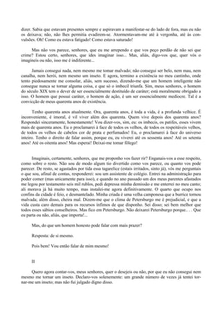 dizer. Sabia que estavam presentes sempre e aspiravam a manifestar-se do lado de fora, mas eu não
os deixava; não, não lhes permitia evadirem-se. Atormentavam-me até à vergonha, até às con-
vulsões. Oh! Como eu estava fatigado! Como estava saturado!

     Mas não vos parece, senhores, que eu me arrependo e que vos peço perdão de não sei que
crime? Estou certo, senhores, que ides imaginar isso... Mas, aliás, digo-vos que, quer vós o
imagineis ou não, isso me é indiferente...

      Jamais consegui nada, nem mesmo me tomar malvado; não consegui ser belo, nem mau, nem
canalha, nem herói, nem mesmo um inseto. E agora, termino a existência no meu cantinho, onde
tento piedosamente me consolar, aliás, sem sucesso, dizendo-me que um homem inteligente não
consegue nunca se tornar alguma coisa, e que só o imbecil triunfa. Sim, meus senhores, o homem
do século XIX tem o dever de ser essencialmente destituído de caráter; está moralmente obrigado a
isso. O homem que possui caráter, o homem de ação, é um ser essencialmente medíocre. Tal é a
convicção de meus quarenta anos de existência.

       Tenho quarenta anos atualmente. Ora, quarenta anos, é toda a vida, é a profunda velhice. É
inconveniente, é imoral, é vil viver além dos quarenta. Quem vive depois dos quarenta anos?
Respondei sinceramente, honestamente! Vou dizer-vos, sim, eu: os imbecis, os patifes, esses vivem
mais de quarenta anos. Eu o proclamarei à face de todos os velhos, de todos os respeitáveis velhos,
de todos os velhos de cabelos cor de prata e perfumados! Eu, o proclamarei à face do universo
inteiro. Tenho o direito de falar assim, porque eu, eu viverei até os sessenta anos! Até os setenta
anos! Até os oitenta anos! Mas esperai! Deixai-me tomar fôlego!


      Imaginais, certamente, senhores, que me proponho vos fazer rir? Enganais-vos a esse respeito,
como sobre o resto. Não sou de modo algum tio divertido como vos parece, ou quanto vos pode
parecer. De resto, se agastados por tida essa tagarelice (estais irritados, sinto já), vós me perguntais
o que sou, afinal de contas, responderei: sou um assistente de colégio. Entrei na administração para
poder comer (mas unicamente para isso), e quando no ano passado um dos meus parentes afastados
me legou por testamento seis mil rublos, pedi depressa minha demissão e me enterrei no meu canto;
ali morava já há muito tempo, mas instalei-me agora definitivamente. O quarto que ocupo nos
confins da cidade é feio, e desmantelado. Minha criada é uma velha camponesa que a burrice tornou
malvada; além disso, cheira mal. Dizem-me que o clima de Petersburgo me é prejudicial, e que a
vida custa caro demais para os recursos ínfimos de que disponho. Sei disso; sei bem melhor que
todos esses sábios conselheiros. Mas fico em Petersburgo. Não deixarei Petersburgo porque.. . . Que
eu parta ou não, aliás, que importa!...

      Mas, do que um homem honesto pode falar com mais prazer?

      Resposta: de si mesmo.

      Pois bem! Vou então falar de mim mesmo!


      II

     Quero agora contar-vos, meus senhores, quer o desejeis ou não, por que eu não consegui nem
mesmo me tornar um inseto. Declaro-vos solenemente: um grande número de vezes já tentei tor-
nar-me um inseto; mas não fui julgado digno disso.
 
