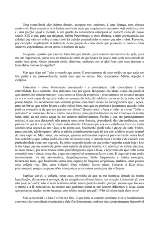 Uma consciência clarividente demais, asseguro-vos, senhores, é uma doença, uma doença
muito real. Uma consciência ordinária nos basta mais que amplamente em nossa vida cotidiana, isto
é, uma porção igual à metade, a um quarto da consciência outorgada ao homem culto do nosso
século XIX e que, para sua desgraça, habita Petersburgo, a mais abstrata, a mais premeditada das
cidades que existem sobre a terra (pois há cidades premeditadas e outras que não o são). Ter-se-ia,
por exemplo, amplamente o suficiente dessa porção de consciência que possuem os homens ditos
sinceros, espontâneos, assim como os homens de ação.

      Imaginais, aposto, que escrevo tudo isto por atitude, para zombar dos homens de ação, para
me dar importância, como esse arrastador de sabre de que falava há pouco, mas seria uma atitude de
muito mau gosto. Quem pensaria então, dizei-me, senhores, em se glorificar com suas doenças e
fazer delas motivo de orgulho?

      Mas que digo eu! Todo o mundo age assim. É precisamente de suas moléstias que cada um
tira glória e eu, provavelmente, ainda mais que os outros. Não discutamos! Minha objeção é
estúpida.

       Entretanto - estou firmemente convencido - a consciência, toda consciência é uma
enfermidade. Eu o sustento. Mas deixemos isto por agora. Respondei-me alisto: como era possível
que sempre, no instante mesmo - sim, como se fosse de propósito - precisamente no instante em que
eu era o mais capaz de apreciar todas as nuanças do belo, do sublime, corno se dizia entre nós há
pouco tempo, me acontecesse não somente pensar, mas fazer coisas tio incongruentes que... ações,
para ser breve, que todos levam a cabo talvez bem, mas que eu praticava justamente quando tinha
perfeita consciência de que era preciso me abster? Quanto mais o bem e todas as coisas "belas e
sublimes" se tomavam claras à minha consciência, mais profundamente eu me afundava na minha
lama, mais eu me sentia capaz de me enterrar definitivamente. Porém o que era particularmente
notável, é que esse desacordo não parecia uma coisa fortuita, dependendo das circunstâncias, mas
parecia vir por si e se produzir muito naturalmente. Dir-se-ia que era meu estado normal e de modo
nenhum uma doença ou um vício; a tal ponto que, finalmente, perdi todo o desejo de lutar. Enfim,
para concluir, admito quase (talvez o admita completamente) que tal era com efeito o estado normal
do meu espírito. Mas, antes, no começo, quantos sofrimentos suportei pacientemente nessa luta!
Não acreditava que outros pudessem estar no mesmo caso, e durante toda a minha vida escondi esta
particularidade como um segredo. Eu tinha vergonha (pode ser que tenha vergonha ainda hoje). Isto
ia tio longe que me acontecia gozar uma espécie de prazer secreto, vil, anormal, ao entrar em casa,
no meu buraco, por uma dessas noites petersburguesas sujas e feias, e repetindo-me que tinha ainda
cometido uma vilania, nesse dia, e que era impossível reaparecer lá em cima. E inquietava-me então
interiormente. Eu me atormentava, despedaçava-me, bebia longamente a minha amargura,
fartava-me tanto, que finalmente sentia uma espécie de fraqueza vergonhosa, maldita, onde gozava
uma volúpia real. Sim, uma volúpia! Uma volúpia! Insisto nisso. Comecei a falar disto,
precisamente porque eu quero saber com justeza se os outros conhecem tais volúpias.

     Explicar-vos-ei: a volúpia, neste caso, provinha de que eu me inteirava demais da minha
humilhação; ela unia-se à sensação de ter atingido um último limite: tua situação é abominável, mas
não pode ser outra; não te resta nenhuma salda; nunca poderás mudar, porque, mesmo que tivesses
o tempo e a fé necessários, tu mesmo não quererias tomar-te um homem diferente; e, aliás, ainda
que quisesses mudar, serias incapaz: com efeito, mudar em quê? -Não há talvez nada além disso!

     Mas o essencial - e isto é o fim dos fins - é que tudo se cumpre conforme as leis fundamentais
e normais da consciência requintada e dela flui diretamente, embora seja completamente impossível
 