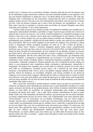 normal, isto é, o homem com a consciência refinada, o homem saído não do seio da natureza, mas
de um alambique (é quase misticismo, senhores, mas estou inclinado também a essa suspeita), vê-se
que esse homem alambicado se apaga por vezes a tal ponto diante da sua antítese e lhe cede que,
malgrado todo o refinamento de sua consciência, acontece-lhe não mais se considerar senão tão
pequeno quanto um rato. Será talvez um rato extremamente clarividente, mas nem por isso é menos
um rato, e não um homem, enquanto que o outro é bem um homem; em conseqüência... etc., etc.
Mas o pior é que ele se considera a si mesmo como um ratinho, ele mesmo! Ninguém, com efeito,
exige dele essa confissão. E isto é muito importante.
       Vejamos então um pouco esse ratinho em ação. Ele também foi ofendido, por exemplo (ele se
sente quase continuamente ofendido), e pretende se vingar. É possível que acumule em si mais raiva
ainda do que o homem da natureza e da verdade. O desejo desprezível e mesquinho de pagar ao seu
ofensor o mal com o mal o domina, talvez ainda mais violentamente do que domina o homem da
natureza e da verdade, porque este, em sua rudeza natural, considera sua vingança como uma ação
perfeitamente justa, enquanto o ratinho não lhe pode admitir a justiça, por causa de sua consciência
mais clarividente. Mas eis-no enfim chegados ao ato mesmo da vingança. Em acréscimo à vilania
inicial, o desgraçado ratinho conseguiu acumular em torno de si, sob a forma de dúvidas e
hesitações, tantas outras vilanias, à primeira indagação ajuntou tantas outras, completamente
insolúveis, que, por mais que faça, criou em torno de si um atoleiro fatal, um lodaçal fedorento, um
charco de lama, formado de suas hesitações, de suas suspeitas, de sua agitação, de todos os escarros
que fazem chover sobre ele os homens de ação que o cercam, o julgam, o aconselham e dele riem a
bandeiras despregadas. Não lhe resta então mais nada a fazer, evidentemente, que abandonar tudo,
simulando desprezo, e desaparecer vergonhosamente em seu buraco. E lá, num sujo e lamacento
subterrâneo, nosso ratinho insultado, batido e escarnecido lentamente mergulha na sua raiva fria,
envenenada e, sobretudo, inesgotável. Durante quarenta anos ele se lembrará do insulto sofrido, em
todos os seus pormenores mais vergonhosos ainda, excitando-se malvadamente, atiçando-lhe a
imaginação. Ele próprio terá vergonha, mas evocará todas as minúcias, passará em revista uma a
uma todas as circunstâncias, inventará mesmo outras, sob o pretexto de que teriam podido
acontecer, e não perdoará nada. Talvez, inicie a sua própria vingança, também, mas, como sempre,
pacífica, através de tentativas, às escondidas, incógnito, sem mesmo acreditar no seu direito de
vingança, ou no sucesso desta vingança, sabendo que por todos os esforços para se vingar irá sofrer
um centena de vezes mais nele próprio, que aquele de quem quis se vingar, posso estar exagerando,
sofra um único arranhão. Em seu leito de morte ainda se lembrará de tudo novamente, com interesse
acumulado sobre todos os anos e....
       Mas, é neste frio, abominável, metade desprezo, metade crença, na qual sua consciência vive
submersa, em desgosto neste submundo por quarenta anos, no qual atualmente reconhece-se e ainda
espera, um pouco em dúvida, de sua própria posição, neste inferno de desejos insatisfeitos tornados
íntimos, no qual febres de oscilações, de resoluções determinadas para sempre e declinada
novamente um minuto mais tarde – que o saber deste estranho contentamento do qual eu tenho
falado reside. Isto é tão inesperado, tão difícil de analisar, que pessoas que são um pouco limitadas,
ou mesmo simplesmente pessoas de nervos fortes, não compreenderão uma única partícula disto.
“Possivelmente”, você ira acrescentar, em sua própria consideração, com um sorriso amplo e
forçado, “pessoas não o compreenderão, a menos que você nunca tenha recebido um tapa no rosto”,
e deste modo você polidamente insinua que eu, também, talvez, tenha tido a experiência de um tapa
no roso em minha vida, e por isto eu questione como uma pessoa que conhece. Eu aceito que você
pense assim. Mas, permita-me expor o restante de meus pensamentos, senhores, eu não recebi um
tapa no rosto, embora seja absolutamente indiferente para mim que você pense assim.
Possivelmente, eu mesmo admita, para mim mesmo que eu tenho dado tão poucos tapas na face
durante minha vida. Mas, no entanto... vejamos uma outra palavra sobre este assunto do tão extrema
importância para você.
 