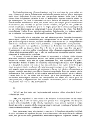 Continuarei considerando calmamente pessoas com forte nervos que não compreendem um
certo refinamento da alegria. Embora em certas circunstâncias estes senhores baixem seus cornos
como touros, ainda assim, devemos supor que eles acreditam piamente, ainda, como já disse,
estarem diante do impossível que surge de uma vez. O impossível significa o muro de pedras! Por
que muro de pedra? Por causa, evidentemente, das leis da natureza, das deduções, das deduções das
ciências naturais, da matemática. Assim, eles provam a você, por exemplo, que você é descendente
de um maçado, não considere isto por uma questão acadêmica, mas por um fato. Quando eles
provam a você que na realidade uma gota da sua própria gordura dever ser mais querida por você,
que um centena de anos deste seu caráter amigável, e que esta conclusão é a solução final de toda
assim chamada virtude e dever e todos tais preconceitos e fantasias, então você terá que aceita-lo,
não haverá saída, como duas vezes dois é uma lei matemática. Tentemos refutar isto.

      “Dou-lhe minha palavra, eles gritam para você, não tente protestar: é um caso de duas vezes
dois ser igual a quatro! A Natureza não pede a sua permissão, ela não tem que fazer o que você
quer, e quer você goste ou não dela, você está limitado a aceita-la como ela é, e consequentemente
todas as suas conclusões. Um muro, você vê, é um muro… e assim por diante, e assim por diante.”
      Céus Bondosos! Mas o que fazer se considero as leis da natureza e da aritmética, e quando,
por alguma razão, eu desgosto destas leis e do fato de que duas vezes dois seja quatro?
Evidentemente, eu não posso quebrar o muro batendo minha cabeça nele, se eu realmente não tenho
a força suficiente para derrubá-lo, mas eu não vou simplesmente me conciliar com isto porque é
uma parede de pedras e eu não tenho força.
      No entanto, este muro de pedras realmente foi um consolo, e realmente contém algumas
palavras de conciliação, simplesmente porque é uma verdade que duas vezes é igual a quatro. Oh,
absurdo dos absurdos! Tudo bem, se é para compreender tudo, para reconhecer tudo, toda a
impossibilidade do muro de pedras; não se concilie com estas impossibilidades e muros de pedras,
se te desagrada reconciliar com isto; por meio das combinações mais lógicas e inevitáveis para
atingir as mais revoltantes conclusões sobre este tema, que mesmo para o muro de pedras você se
sente culpado, ainda que, novamente, seja claro como o dia que você não tem culpa nenhuma, e,
portanto, rangendo seus dentes, em silêncio, impotente para afundar dentro da suntuosa inércia,
medita sobre os fatos e que não há um único motivo para você sentir-se vingado, que você não tem,
e talvez nunca irá ter, um objeto para seu rancor, que é uma prestidigitação, um naco de
malabarismo, um curinga de trapaceiro, que é simplesmente uma trapaça, não saber o que e não
saber quando, mas, a despeito de todas estas incertezas e malabarismos, ainda há um sofrimento em
você, e quanto mais você não sabe, pior você sofre.


     IV

     "Ah! Ah! Ah! Se é assim, você chegará a descobrir uma certa volúpia até na dor de dentes!",
exclamais vós, rindo.

      - Mas, sim, responderei; há uma volúpia na dor de dentes: tive dor de dentes um mês inteiro;
sei o que digo. Não se sofre em silêncio, neste caso; geme-se. Mas a esses gemidos falta franqueza;
há neles certa malignidade, e tudo está ali, precisamente. Esses gemidos exprimem a volúpia
daquele que sofre; se a doença não lhe trouxesse um certo prazer, ele cessaria de se 'queixar. É um
exemplo excelente, senhores, e vou desenvolvê-lo.

     Esses gemidos exprimem, primeiramente; a consciência tão humilhante da perfeita inutilidade
de vosso sofrimento, sua legalidade do ponto de vista da natureza, sobre a qual escarrais, evidente-
mente, mas que vos faz sofrer, permanecendo perfeitamente impassível. Significam também - que
 