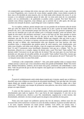 vós compreendeis que o inimigo não existe, mas que a dor está lá, mesmo assim, e que, com todos
os vossos Wagenheim, sois o escravo de vossos dentes: quando calhar, vossos dentes cessarão de
doer; mas se foi decidido de outra maneira, eles vos farão ainda sofrer durante três meses. E, se vós
recusais a vos submeter e protestais apesar de tudo, não vos resta outro meio de vos consolardes
senão o de vos esbofeteardes e de quebrardes os punhos contra a parede. Pois bem! São preci-
samente essas ofensas sangrentas, essas chalaças, que se permite não se sabe quem, são elas que
suscitam esta sensação de prazer, a qual atinge por vezes a suprema volúpia.

      Eu vos suplico, senhores, prestai atenção uma vez aos gemidos de um homem culto do século
XIX que sofre dos dentes há dois ou três dias, quando ele se põe a gemer de modo diferente do
primeiro dia, isto é, não unicamente porque tem uma dor, não como um grosseiro camponês, mas
como um ser instruído que se pôs em contato com a civilização européia, como um homem "des-
ligado do solo natal e dos princípios nacionais", como se diz hoje em dia. Seus gemidos se fazem
maus, raivosos e não cessam mais, nem de dia nem de noite. Ele próprio sente muito bem,
entretanto, que não lhe são de nenhuma utilidade. Melhor que ninguém, sabe que irrita os que o
rodeiam e os tortura, e se tortura a si mesmo, sem proveito nenhum. Sabe que o público e a família,
diante da qual se debate, não experimentam mais que desgosto com suas queixas, não mais
acreditam nelas, e compreendem que poderia gemer de outra maneira, mais simplesmente, sem
todos esses trinados, sem todas essas atitudes, e que ele exagera por malícia e por malvadez... Pois
bem! Aí está! É justamente nessa humilhação claramente vista que jaz a volúpia. "Ah! Eu vos
desoriento, dilacero-vos o coração, impeço de dormir toda a casa! Pois bem! Tanto melhor! Não
durmais então! Convencei-vos de que tenho dor de dentes! Não sou mais para vós esse herói que
pretendia ser; não passo de um pobre poltrão, de um patife! Tanto melhor! Estou feliz, mesmo que
me tenhais adivinhado enfim! Meus miseráveis gemidos vos são penosos de ouvir? Tanto pior! Eu
vos lançarei numa roda-viva mais bela ainda!. . .

       Continuais a não compreender, senhores? - Sim, para poder apanhar todas as nuanças dessa
volúpia sensual, é preciso que vossa consciência atinja uma grande profundidade. Rides? Sou muito
feliz. Minhas brincadeiras, senhores, são de muito mau gosto, certamente; são embrulhadas e soam
falso. Tudo isto provém de que eu não me respeito: mas aquele que se conhece pode se estimar, por
pouco que seja?


     V

     É possível verdadeiramente sentir ainda algum respeito por si mesmo, aquele que se dedicou a
descobrir uma certa volúpia na consciência da sua própria humilhação? Isto que digo não é de modo
algum ditado por insípido remorso. E em geral, detesto dizer: - “Perdoe-me, papai, não o farei
nunca mais!" Não porque seja incapaz de pronunciar estas palavras, mas talvez muito ao contrário,
porque sou capaz demais!

      E como um fato expresso, eu me precipitava para a frente precisamente quando não estava
absolutamente para nada no negócio. Era o que havia de mais repugnante. E com isto eu me
enternecia, confessava-me, chorava e, por fim, naturalmente, enganava-me a mim mesmo, não
dissimulando, entretanto: era meu coração quem me pregava estas partidas de mau gosto.

      Neste caso nem sequer nos podíamos queixar das leis da natureza, embora essas leis me
tivessem feito sofrer numerosos vexames no curso da minha existência. É penoso recordar tudo isto,
e, de resto, naquele momento era muito penoso também. Com efeito, um minuto mais, e
convenço-me raivosamente de que tudo isto não é senão mentira, mentira ignóbil, infame
 