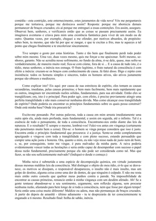 comédia - esta contrição, este enternecimento, estes juramentos de vida nova! Vós me perguntareis
porque me torturava, porque me deslocava assim? Resposta: porque me aborrecia demais
permanecer de braços cruzados; eis aí porque me entreguei a essas contorções. Era assim, asseguro.
Observai bem, senhores, e verificareis então que as coisas se passam precisamente assim. Eu
imaginava aventuras e criava para mim uma existência fantástica para viver de um modo ou de
outro. Quantas vezes, por exemplo, cheguei a me ofender, por motivos absurdos, de propósito:
sabes bem, tu mesmo, que não há por que se zangar, e que te excitas a frio, mas te aqueces a tal
ponto que chegas finalmente a te encolerizar sinceramente.

       Tive sempre o gosto por estas histórias. Tanto e tão bem que finalmente perdi todo poder
sobre mim mesmo. Uma vez, duas vezes mesmo, quis me forçar a me apaixonar. Sofri mesmo, se-
nhores, garanto. Não se acredita nesse sofrimento, no fundo da alma, ri-se dele, quase, mas sofre-se
verdadeiramente, de maneira muito real; fica-se com ciúme, fora de si ... E a causa de tudo isto, é o
tédio, meus senhores; a inércia nos esmaga. O fruto legítimo, o fruto natural da consciência é com
efeito a inércia: cruzam-se os braços com conhecimento de causa. Já falei disso. Digo e repito com
insistência: todos os homens simples e sinceros, todos os homens ativos, são ativos justamente
porque são obtusos e medíocres.

      Como explicar isto? Eis aqui: por causa de sua estreiteza de espírito, eles tomam as causas
secundárias, imediatas, pelas causas primeiras; e bem mais facilmente, bem mais rapidamente que
os outros, imaginam ter encontrado razões sólidas, fundamentais, para sua atividade. Então eles se
tranqüilizam; ora, isto é o principal. Para poder agir, com efeito, é preciso previamente atingir uma
perfeita tranqüilidade e não mais conservar nenhuma dúvida. Mas como alcançar essa tranqüilidade
de espírito? Onde poderia eu encontrar os princípios fundamentais sobre os quais possa construir?
Onde está minha base? Onde iria procurá-la?

      Excito-me pensando. Por outras palavras, toda a causa em mim arrasta imediatamente uma
outra após ela, ainda mais profunda, mais fundamental, e assim em seguida, até o infinito. Tal é a
essência de todo o pensamento, de toda a consciência. Encontramo-nos então diante das leis da
natureza. E o resultado? É sempre o mesmo, lembrai-vos! Falei-vos antes em vingança (certamente
não penetrastes muito bem a coisa). Diz-se: o homem se vinga porque considera que isso é justo.
Encontra então o princípio fundamental que procurava: é a justiça. Sente-se então completamente
apaziguado e vinga-se com toda a tranqüilidade e com pleno sucesso, estando persuadido que
cumpre uma ação justa e honesta. Ora, quanto a mim, eu não vejo nisso nada de justo nem de bom;
e, se, por conseguinte, tento me vingar, é pura malvadez da minha parte. A raiva poderia
evidentemente vencer todas as hesitações e seria então capaz de desempenhar com sucesso o papel
dessa razão fundamental, precisamente porque ela não pode ser considerada como tal. Mas que
fazer, se não sou suficientemente malvado? (Indiquei-o desde o começo.)

      Minha raiva é submetida a uma espécie de decomposição química, em virtude justamente
dessas mesmas malditas leis da consciência. Mal distingui o objeto do meu ódio, ei-lo que se desva-
nece, os motivos se dissipam, o responsável desapareceu, o insulto não é mais insulto, mas um
golpe do destino, alguma coisa como uma dor de dentes, de que ninguém é culpado. E não me resta
mais então outro consolo que quebrar meus punhos contra a parede. Na impossibilidade de
encontrar as causas primeiras, renuncio então à minha vingança com um desdém afetado. Ah! Se a
gente tentasse abandonar-se a seu sentimento, cegamente, sem reflexão alguma, sem procurar
nenhuma razão, afastando para bem longe de si toda a consciência, nem que fosse por algum tempo!
Seria então uma coisa muito diferente! Maldize ou adora, mas não permaneças de braços cruzados.
A partir do depois de amanhã - último adiamento - tu te desprezarás de ter conscientemente te
enganado a ti mesmo. Resultado final: bolha de sabão, inércia.
 