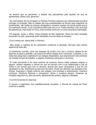 Ao terceiro que se aproximou, a destoar dos precedentes pelo aspecto em que se
apresentava, disse o juiz, generoso:

 -As informações de tua romagem no Planeta Terrestre explicam que demonstraste louvável
correção no proceder. Não te valeste das tuas possibilidades de serviço para prejudicar os
semelhantes, não traíste as próprias obrigações e somente recebeu do mundo aquilo que te
era realmente devido. A tua consciência está quite com a Lei. Podes escolher o teu novo tipo
de experiência, mas ainda na Terra, onde precisas continuar no curso da própria sublimação.

 Em seguida, surgiu o último. Vinha nimbado de belo esplendor. Raios de safira claridade
envolviam-no todo, parecendo emitir felicidade e luz em todas as direções.

O juiz inclinou-se, diante dele, e informou:

 -Meu amigo, a colheita de tua sementeira confere-te a elevação. Serviços mais nobres
esperam-te mais alto.

 O trabalhador humilde, como que desejoso de ocultar a luz que o coroava, afastou-se em
lágrimas de júbilo e gratidão, nos braços de velhos amigos que o cercavam, contentes, e, em
razão das perguntas a explodirem nos colegas despeitados, que asseveravam nele conhecer
um simples homem de trabalho, o julgador esclareceu persuasivo e bondoso:

 -O irmão promovido é um herói anônimo da renúncia. Nunca impôs qualquer prejuízo a
alguém, sempre respeitou a oficina em que se honrava com a sua colaboração e não se
limitou a ser correto para com os deveres, através dos quais conquistava o que lhe era
necessário à vida. Sacrificava-se pelo bem de todos. Soube ser delicado nas situações mais
difíceis. Suportava o fígado enfermo dos colegas, com bondade e entendimento. Inspirava
confiança. Distribuía estímulo e entusiasmo. Sorria e auxiliava sempre. Centenas de
corações seguiram-no, além da morte, oferecendo-lhe preces, alegrias e bênçãos.

A Lei Divina jamais se equivoca.

 E porque o julgamento fora satisfatoriamente liquidado, o tribunal da Justiça de Cima,
encerrou a sessão.
 