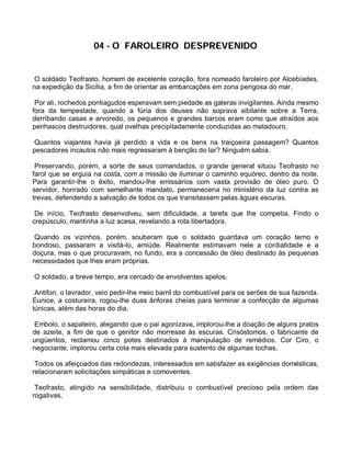04 - O FAROLEIRO DESPREVENIDO


 O soldado Teofrasto, homem de excelente coração, fora nomeado faroleiro por Alcebíades,
na expedição da Sicília, a fim de orientar as embarcações em zona perigosa do mar.

 Por ali, rochedos pontiagudos esperavam sem piedade as galeras invigilantes. Ainda mesmo
fora da tempestade, quando a fúria dos deuses não soprava sibilante sobre a Terra,
derribando casas e arvoredo, os pequenos e grandes barcos eram como que atraídos aos
penhascos destruidores, qual ovelhas precipitadamente conduzidas ao matadouro.

 Quantos viajantes havia já perdido a vida e os bens na traiçoeira passagem? Quantos
pescadores incautos não mais regressaram à benção do lar? Ninguém sabia.

 Preservando, porém, a sorte de seus comandados, o grande general situou Teofrasto no
farol que se erguia na costa, com a missão de iluminar o caminho equóreo, dentro da noite.
Para garantir-lhe o êxito, mandou-lhe emissários com vasta provisão de óleo puro. O
servidor, honrado com semelhante mandato, permaneceria no ministério da luz contra as
trevas, defendendo a salvação de todos os que transitassem pelas águas escuras.

 De início, Teofrasto desenvolveu, sem dificuldade, a tarefa que lhe competia. Findo o
crepúsculo, mantinha a luz acesa, revelando a rota libertadora.

 Quando os vizinhos, porém, souberam que o soldado guardava um coração terno e
bondoso, passaram a visitá-lo, amiúde. Realmente estimavam nele a cordialidade e a
doçura, mas o que procuravam, no fundo, era a concessão de óleo destinado às pequenas
necessidades que lhes eram próprias.

O soldado, a breve tempo, era cercado de envolventes apelos.

 Antifon, o lavrador, veio pedir-lhe meio barril do combustível para os serões de sua fazenda.
Eunice, a costureira, rogou-lhe duas ânforas cheias para terminar a confecção de algumas
túnicas, além das horas do dia.

 Embolo, o sapateiro, alegando que o pai agonizava, implorou-lhe a doação de alguns pratos
de azeite, a fim de que o genitor não morresse às escuras. Crisóstomos, o fabricante de
ungüentos, reclamou cinco potes destinados à manipulação de remédios. Cor Ciro, o
negociante, implorou certa cota mais elevada para sustento de algumas tochas.

 Todos os afeiçoados das redondezas, interessados em satisfazer as exigências domésticas,
relacionaram solicitações simpáticas e comoventes.

 Teofrasto, atingido na sensibilidade, distribuiu o combustível precioso pela ordem das
rogativas.
 