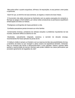 Não podia sofrer o quadro angustioso, afirmava. As requisições, no seu parecer, eram justas
e oportunas.

Assim foi que, ao término de duas semanas, se esgotou a reserva de doze meses.

 O funcionário não pôde comunicar-se facilmente com os postos avançados de comando e,
tão logo se apagou o farol solitário, por várias noites consecutivas os penhascos espatifaram
embarcações de todos os matizes.

Prestigiosos contingentes de tropas perderam a vida.

Confiados pescadores jamais tornaram ao ninho familiar.

 Comerciantes diversos, portadores de valiosas soluções e problemas inquietantes da luta
humana, desceram aflitos ao abismo do mar.

 Alcebíades, naturalmente indignado, exonerou          o   servidor   do   elevado   encargo,
recomendando lhe fosse aplicado às penas da lei.

 O médium cristão é sempre um faroleiro com as reservas de óleo das possibilidades divinas,
a benefício de todos os que navegam a pleno oceano da experiência terrestre, indicando-
lhes os rochedos das trevas e descerrando-lhes o rumo salvador: todavia, quantos deles
perdem a oportunidade de serviço vitorioso pela prisão indébita nos casos particulares que
procedem geralmente de bagatelas da vida?
 