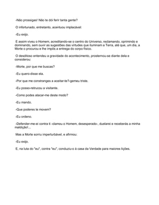 -Não prossigas! Não te dói ferir tanta gente?

O infortunado, entretanto, acentuou implacável:

-Eu exijo.

 E assim viveu o Homem, acreditando-se o centro do Universo, reclamando, oprimindo e
dominando, sem ouvir as sugestões das virtudes que iluminam a Terra, até que, um dia, a
Morte o procurou e lhe impôs a entrega do corpo físico.

 O desditoso entendeu a gravidade do acontecimento, prosternou-se diante dela e
considerou:

-Morte, por que me buscas?

-Eu quero-disse ela.

-Por que me constranges a aceitar-te?-gemeu triste.

-Eu posso-retrucou a visitante.

-Como podes atacar-me deste modo?

-Eu mando.

-Que poderes te movem?

-Eu ordeno.

-Defender-me-ei contra ti -clamou o Homem, desesperado-, duelarei e receberás a minha
maldição!...

Mas a Morte sorriu imperturbável, e afirmou:

-Eu exijo.

E, na luta do "eu", contra "eu", conduziu-o à casa da Verdade para maiores lições.
 