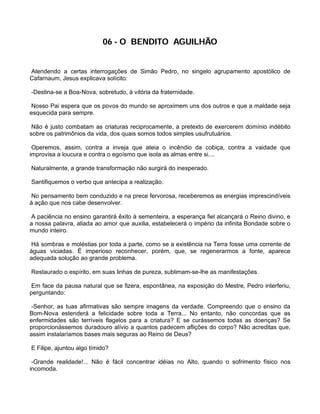 06 - O BENDITO AGUILHÃO


Atendendo a certas interrogações de Simão Pedro, no singelo agrupamento apostólico de
Cafarnaum, Jesus explicava solícito:

-Destina-se a Boa-Nova, sobretudo, à vitória da fraternidade.

 Nosso Pai espera que os povos do mundo se aproximem uns dos outros e que a maldade seja
esquecida para sempre.

 Não é justo combatam as criaturas reciprocamente, a pretexto de exercerem domínio indébito
sobre os patrimônios da vida, dos quais somos todos simples usufrutuários.

 Operemos, assim, contra a inveja que ateia o incêndio da cobiça, contra a vaidade que
improvisa a loucura e contra o egoísmo que isola as almas entre si....

Naturalmente, a grande transformação não surgirá do inesperado.

Santifiquemos o verbo que antecipa a realização.

 No pensamento bem conduzido e na prece fervorosa, receberemos as energias imprescindíveis
à ação que nos cabe desenvolver.

 A paciência no ensino garantirá êxito à sementeira, a esperança fiel alcançará o Reino divino, e
a nossa palavra, aliada ao amor que auxilia, estabelecerá o império da infinita Bondade sobre o
mundo inteiro.

 Há sombras e moléstias por toda a parte, como se a existência na Terra fosse uma corrente de
águas viciadas. É imperioso reconhecer, porém, que, se regenerarmos a fonte, aparece
adequada solução ao grande problema.

Restaurado o espírito, em suas linhas de pureza, sublimam-se-lhe as manifestações.

 Em face da pausa natural que se fizera, espontânea, na exposição do Mestre, Pedro interferiu,
perguntando:

 -Senhor, as tuas afirmativas são sempre imagens da verdade. Compreendo que o ensino da
Bom-Nova estenderá a felicidade sobre toda a Terra... No entanto, não concordas que as
enfermidades são terríveis flagelos para a criatura? E se curássemos todas as doenças? Se
proporcionássemos duradouro alívio a quantos padecem aflições do corpo? Não acreditas que,
assim instalaríamos bases mais seguras ao Reino de Deus?

E Filipe, ajuntou algo tímido?

 -Grande realidade!... Não é fácil concentrar idéias no Alto, quando o sofrimento físico nos
incomoda.
 