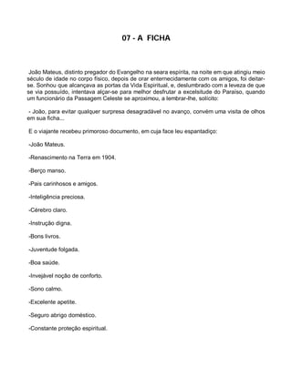 07 - A FICHA



 João Mateus, distinto pregador do Evangelho na seara espírita, na noite em que atingiu meio
século de idade no corpo físico, depois de orar enternecidamente com os amigos, foi deitar-
se. Sonhou que alcançava as portas da Vida Espiritual, e, deslumbrado com a leveza de que
se via possuído, intentava alçar-se para melhor desfrutar a excelsitude do Paraíso, quando
um funcionário da Passagem Celeste se aproximou, a lembrar-lhe, solícito:

 - João, para evitar qualquer surpresa desagradável no avanço, convém uma visita de olhos
em sua ficha...

E o viajante recebeu primoroso documento, em cuja face leu espantadiço:

-João Mateus.

-Renascimento na Terra em 1904.

-Berço manso.

-Pais carinhosos e amigos.

-Inteligência preciosa.

-Cérebro claro.

-Instrução digna.

-Bons livros.

-Juventude folgada.

-Boa saúde.

-Invejável noção de conforto.

-Sono calmo.

-Excelente apetite.

-Seguro abrigo doméstico.

-Constante proteção espiritual.
 