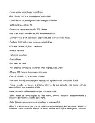 -Nunca sofreu acidentes de importância.

-Aos 20 anos de idade, empregou-se no comércio.

-Casou-se aos 25, em regime de escravização da mulher.

-Católico romano até os 26.

-Presenciou, sem maior atenção, 672 missas.

-Aos 27 de idade, transferiu-se para as fileiras espíritas.

-Compareceu a 2.195 sessões de Espiritismo, sob a invocação de Jesus.

-Realizou 1.602 palestras e pregações doutrinárias.

- Escreve cartas e páginas comoventes.

-Notável narrador.

-Polemista cauteloso.

-Quatro filhos.

-Boa mesa em casa.

-Não encontra tempo para auxiliar os filhos na procura do Cristo.

-Efetuou 106 viagens de repouso e distração.

-Grande intolerância para com os vizinhos.

-Refratário a qualquer mudança de hábitos para a prestação de serviço aos outros.

 -Nunca percebe se ofende o próximo, através da sua conduta, mas revela extrema
suscetibilidade ante a conduta alheia.

-Relaciona-se tão-somente com amigos do mesmo nível.

 -Sofre horror às complicações da vida social, embora destaque incessantemente o
imperativo da fraternidade entre os homens.

-Sabe defender-se com esmero em qualquer problema difícil.

 -Além dos recursos naturais que lhe renderam respeitável posição e expressivo reconforto
doméstico, sob o constante amparo de Jesus, através de múltiplos mensageiros, conserva
 