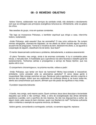 08 - O REMÉDIO OBJETIVO


 Isidoro Vianna, colaborador nos serviços da caridade cristã, não obstante o devotamento
com que se entregara aos princípios evangélicos torturava-se, infinitamente, ante os golpes
da crítica.

Nas sessões do grupo, vivia em queixas constantes.

 Tão logo se incorporava Policarpo, o benfeitor espiritual que dirigia a casa, intervinha
Isidoro, reclamando:

 -Irmão Policarpo, está exausto! Que me aconselha? O mau juízo sufoca-me. Se cumpro
minhas obrigações, chamam-me bajulador; se me afasto do dever durante alguns minutos,
acusam-me de preguiçoso. Toma-se a iniciativa do bem, declaram-me afoito, e, se aguardo a
cooperação de alguém, classificam-me de tardio. Que fazer?

O mentor desencarnado contornava o problema, delicadamente, e acabava asseverando:

 -O plano Terrestre, meu amigo, ainda é de enormes contrastes. A luz é combatida pelas
trevas, o mal pelo bem. A hostilidade que a ignorância nos abre favorece o trabalho geral de
esclarecimento. Tenhamos calmas e prossigamos a serviço de Nosso Senhor, que nos
ajudou até à cruz.

O companheiro choramingava e, na próxima reunião, voltava a pedir:

 -Irmão Policarpo, que tentar em favor da harmonia? Minha boa-vontade é inexcedível,
entretanto, como proceder ante os adversários gratuitos? O cerco dessa gente é
insuportável. Não consigo caminhar em paz. Renda-se culto à gentileza, abrindo o espírito à
ternura dos amigos, dizem que sou explorador da confiança alheia e, se busco isolar-me,
atento aos compromissos que assumi, afirmam que não passo de orgulhoso e mau irmão.

O protetor respondia tolerante:

-

 A tarefa, meu amigo, será mesmo assim. Quem conhece Jesus deve desculpar a leviandade
daqueles que ainda o não conheço. Aliás, a obra de evangelização das almas demanda
paciência e perdão, com o sacrifício de nós mesmos. Se não nos dispusermos a sofrer, de
algum modo, pela causa do bem vitorioso, quem nos libertará do mal? Tenhamos suficiente
valor e imitemos o exemplo da suprema renúncia, do Mestre.

Isidoro gemia, concordando a contragosto; contudo, na semana seguinte, repisava:
 