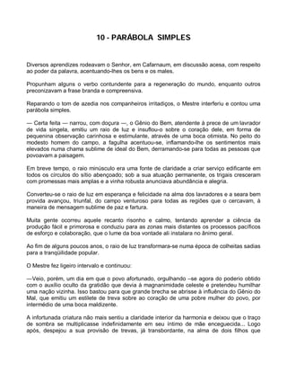 10 - PARÁBOLA SIMPLES


Diversos aprendizes rodeavam o Senhor, em Cafarnaum, em discussão acesa, com respeito
ao poder da palavra, acentuando-lhes os bens e os males.

Propunham alguns o verbo contundente para a regeneração do mundo, enquanto outros
preconizavam a frase branda e compreensiva.

Reparando o tom de azedia nos companheiros irritadiços, o Mestre interferiu e contou uma
parábola simples.

― Certa feita ― narrou, com doçura ―, o Gênio do Bem, atendente à prece de um lavrador
de vida singela, emitiu um raio de luz e insuflou-o sobre o coração dele, em forma de
pequenina observação carinhosa e estimulante, através de uma boca otimista. No peito do
modesto homem do campo, a fagulha acentuou-se, inflamando-lhe os sentimentos mais
elevados numa chama sublime de ideal do Bem, derramando-se para todas as pessoas que
povoavam a paisagem.

Em breve tempo, o raio minúsculo era uma fonte de claridade a criar serviço edificante em
todos os círculos do sítio abençoado; sob a sua atuação permanente, os trigais cresceram
com promessas mais amplas e a vinha robusta anunciava abundância e alegria.

Converteu-se o raio de luz em esperança e felicidade na alma dos lavradores e a seara bem
provida avançou, triunfal, do campo venturoso para todas as regiões que o cercavam, à
maneira de mensagem sublime de paz e fartura.

Muita gente ocorreu aquele recanto risonho e calmo, tentando aprender a ciência da
produção fácil e primorosa e conduziu para as zonas mais distantes os processos pacíficos
de esforço e colaboração, que o lume da boa vontade ali instalara no ânimo geral.

Ao fim de alguns poucos anos, o raio de luz transformara-se numa época de colheitas sadias
para a tranqüilidade popular.

O Mestre fez ligeiro intervalo e continuou:

―Veio, porém, um dia em que o povo afortunado, orgulhando –se agora do poderio obtido
com o auxílio oculto da gratidão que devia à magnanimidade celeste e pretendeu humilhar
uma nação vizinha. Isso bastou para que grande brecha se abrisse à influência do Gênio do
Mal, que emitiu um estilete de treva sobre ao coração de uma pobre mulher do povo, por
intermédio de uma boca maldizente.

A infortunada criatura não mais sentiu a claridade interior da harmonia e deixou que o traço
de sombra se multiplicasse indefinidamente em seu íntimo de mãe enceguecida... Logo
após, despejou a sua provisão de trevas, já transbordante, na alma de dois filhos que
 
