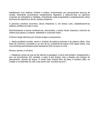 trabalhavam num extenso vinhedo e ambos, envenenados por pensamentos escuros de
revolta, facilmente encontraram companheiros dispostos a absorver-lhes os espinhos
invisíveis de indisciplina e maldade, incendiando vasta propriedade e empobrecendo vários
senhores de rebanhos e terras, dantes prósperos.

A perversa iniciativa encontrou vários imitadores e, em tempo curto, estabeleceram-se
estéreis conflitos em todo o reino.

Administradores e servos confiaram-se, desvairados, a duelo mortal, trazendo o domínio da
miséria que passou a imperar, detestada e cruel para todos.

O Divino amigo silenciou por minutos longos e acrescentou:

― Nesta parábola humilde, temos o símbolo da palavra preciosa e da palavra infeliz. Uma
frase de incentivo e bondade é um raio de luz, suscetível de erguer uma nação inteira, mas
uma sentença perturbadora pode transportar todo um povo à ruína...

Pensou, pensou e concluiu:

― Estejamos certos de que se lhe oferece à paisagem, a treva rola também, enegrecendo o
que vai encontrando. Em verdade, a ação é dos braços, mas a direção vem sempre do
pensamento, através da língua. E sendo todo homem filho de Deus e herdeiro dEle, na
criação e na extensão da vida, ouça quem tiver “ouvidos de ouvir”.
 