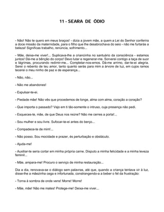 11 - SEARA DE ÓDIO



- Não! Não te quero em meus braços! - dizia a jovem mãe, a quem a Lei do Senhor conferira
a doce missão da maternidade, para o filho que lhe desabrochava do seio - não me furtarás a
beleza! Significas trabalho, renúncia, sofrimento...

- Mãe, deixa-me viver!... Suplicava-lhe a criancinha no santuário da consciência - estamos
juntos! Dá-me a bênção do corpo! Devo lutar e regenerar-me. Sorverei contigo a taça de suor
e lágrimas, procurando redimir-me... Completar-nos-emos. Dá-me arrimo, dar-te-ei alegria.
Serei o rebento de teu amor, tanto quanto serás para mim a árvore de luz, em cujos ramos
tecerei o meu ninho de paz e de esperança...

- Não, não...

- Não me abandones!

- Expulsar-te-ei.

- Piedade mãe! Não vês que procedemos de longe, alma com alma, coração a coração?

- Que importa o passado? Vejo em ti tão-somente o intruso, cuja presença não pedi.

- Esqueces-te, mãe, de que Deus nos reúne? Não me cerres a porta!...

- Sou mulher e sou livre. Sufocar-te-ei antes do berço...

- Compadece-te de mim!...

- Não posso. Sou mocidade e prazer, és perturbação e obstáculo.

- Ajuda-me!

- Auxiliar-te seria cortar em minha própria carne. Disputo a minha felicidade e a minha leveza
feminil...

- Mãe, ampara-me! Procuro o serviço de minha restauração...

Dia a dia, renovava-se o diálogo sem palavras, até que, quando a criança tentava vir à luz,
disse-lhe a mãezinha cega e infortunada, constrangendo-a a beber o fel da frustração:

- Torna à sombra de onde vens! Morre! Morre!

- Mãe, mãe! Não me mates! Protege-me! Deixa-me viver...
 