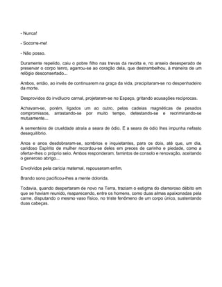 - Nunca!

- Socorre-me!

- Não posso.

Duramente repelido, caiu o pobre filho nas trevas da revolta e, no anseio desesperado de
preservar o corpo tenro, agarrou-se ao coração dela, que destrambelhou, à maneira de um
relógio desconsertado...

Ambos, então, ao invés de continuarem na graça da vida, precipitaram-se no despenhadeiro
da morte.

Desprovidos do invólucro carnal, projetaram-se no Espaço, gritando acusações recíprocas.

Achavam-se, porém, ligados um ao outro, pelas cadeias magnéticas de pesados
compromissos, arrastando-se por muito tempo, detestando-se e recriminando-se
mutuamente...

A sementeira de crueldade atraía a seara de ódio. E a seara de ódio lhes impunha nefasto
desequilíbrio.

Anos e anos desdobraram-se, sombrios e inquietantes, para os dois, até que, um dia,
caridoso Espírito de mulher recordou-se deles em preces de carinho e piedade, como a
ofertar-lhes o próprio seio. Ambos responderam, famintos de consolo e renovação, aceitando
o generoso abrigo...

Envolvidos pela caricia maternal, repousaram enfim.

Brando sono pacificou-lhes a mente dolorida.

Todavia, quando despertaram de novo na Terra, traziam o estigma do clamoroso débito em
que se haviam reunido, reaparecendo, entre os homens, como duas almas apaixonadas pela
carne, disputando o mesmo vaso físico, no triste fenômeno de um corpo único, sustentando
duas cabeças.
 
