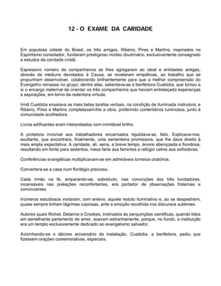 12 - O EXAME DA CARIDADE


Em populosa cidade do Brasil, os três amigos, Ribeiro, Pires e Martins, inspirados no
Espiritismo consolador, fundaram prestigioso núcleo doutrinário, exclusivamente consagrado
a estudos da caridade cristã.

Expressivo número de companheiros se lhes agregaram ao ideal e entidades amigas,
através de médiuns devotados à Causa, se revelaram simpáticas, ao trabalho que se
propunham desenvolver, colaborando brilhantemente para que a melhor compreensão do
Evangelho reinasse no grupo; dentre elas, salientava-se a benfeitora Custódia, que tomou a
si o encargo maternal de orientar os três companheiros que haviam entrelaçado esperanças
e aspirações, em torno da redentora virtude.

Irmã Custódia ensaiava as mais belas tarefas verbais, na condição de iluminada instrutora; e
Ribeiro, Pires e Martins completavam-lhe a obra, proferindo comentários luminosos, junto à
comunidade acolhedora.

Livros edificantes eram interpretados com inimitável brilho.

A protetora invisível aos trabalhadores encarnados rejubilava-se, feliz. Explicava-nos,
exultante, que encontrara, finalmente, uma sementeira promissora, que lhe dava direito à
mais ampla expectativa. A caridade, ali, seria, a breve tempo, árvore abençoada e frondosa,
resultando em fonte para sedentos, mesa farta aos famintos e refúgio calmo aos sofredores.

Conferências evangélicas multiplicavam-se em admiráveis torneios oratórios.

Convertera-se a casa num florilégio precioso.

Cada irmão na fé, amparando-se, sobretudo, nas convicções dos três fundadores,
incansáveis nas preleções reconfortantes, era portador de observações fraternas e
convincentes.

Inúmeros estudiosos visitaram, com enlevo, aquele reduto iluminativo e, ao se despedirem,
quase sempre tinham lágrimas copiosas, ante a emoção recolhida nos discursos sublimes.

Autores quais Richet, Delanne e Crookes, inclinados às perquirições cientificas, quando lidos
em semelhante parlamento de amor, soavam estranhamente, porque, no fundo, a instituição
era um templo exclusivamente dedicado ao evangelismo salvador.

Avizinhando-se o décimo aniversário da instalação, Custódia, a benfeitora, pediu que
fizessem orações comemorativas, especiais.
 