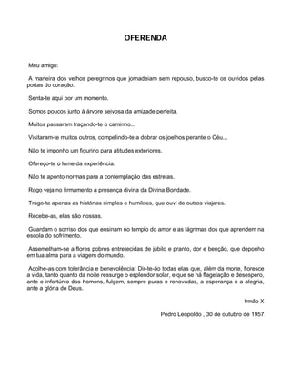 OFERENDA


Meu amigo:

 A maneira dos velhos peregrinos que jornadeiam sem repouso, busco-te os ouvidos pelas
portas do coração.

Senta-te aqui por um momento.

Somos poucos junto à árvore seivosa da amizade perfeita.

Muitos passaram traçando-te o caminho...

Visitaram-te muitos outros, compelindo-te a dobrar os joelhos perante o Céu...

Não te imponho um figurino para atitudes exteriores.

Ofereço-te o lume da experiência.

Não te aponto normas para a contemplação das estrelas.

Rogo veja no firmamento a presença divina da Divina Bondade.

Trago-te apenas as histórias simples e humildes, que ouvi de outros viajares.

Recebe-as, elas são nossas.

 Guardam o sorriso dos que ensinam no templo do amor e as lágrimas dos que aprendem na
escola do sofrimento.

 Assemelham-se a flores pobres entretecidas de júbilo e pranto, dor e benção, que deponho
em tua alma para a viagem do mundo.

 Acolhe-as com tolerância e benevolência! Dir-te-ão todas elas que, além da morte, floresce
a vida, tanto quanto da noite ressurge o esplendor solar, e que se há flagelação e desespero,
ante o infortúnio dos homens, fulgem, sempre puras e renovadas, a esperança e a alegria,
ante a glória de Deus.

                                                                                     Irmão X

                                                    Pedro Leopoldo , 30 de outubro de 1957
 
