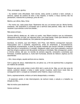 Pires, encorajado, ajuntou:

– Eu também sinto dificuldade. Sem dúvida, estou pronto a praticar o bem; contudo, a
senhora, apesar de credora de todo o meu respeito, é mulher, e meus vizinhos não me
perdoariam, notando-lhe a presença, junto de mim...

Martins, por último, falou, firme:

– Por minha vez, nada posso fazer. Realmente não sou um homem sem lar. Minha família,
entretanto, não entenderia a concessão que a senhora está pedindo. Aliás, não é mesmo
razoável o que solicita a uma hora destas...

Não posso arriscar...

Enorme silêncio abateu-se, ali, sobre os quatro, mas Ribeiro lembrou que se cotizassem,
oferecendo-se-lhe um leito, por algumas horas, num hotel barato. Cada qual ofereceu cinco
cruzeiros e a senhora afastou-se, com palavras de agradecimento.

Acontece, no entanto, que nem Ribeiro, nem Pires, nem Martins conseguiram repousar.
Preocupados com o incidente, ergueram-se, antes do amanhecer, e encontraram-se,
infinitamente surpreendidos, à porta da pensão modesta que haviam indicado à forasteira.
Algo lhes feria a consciência e o coração. Desejavam saber como havia passado a senhora
que lhes dirigira a palavra com tão grande confiança e intimidade. Não conseguiram, porém,
a mínima notícia, até que, na reunião da semana seguinte, consoante a promessa que
formulara, Custódia apareceu e, muito bem humorada, através do médium, explicou ao trio
assombrado:

– Sim, meus amigos, aquela senhora era eu mesma.

Com a graça de Jesus, materializei-me, em plena rua, a fim de examinar-lhes o progresso
em matéria de caridade.

Reparei que para vocês ainda é muito difícil abrir a porta do lar. Mas, se com dez anos de
estudo, puderam desatar a bolsa e ceder quinze cruzeiros, sentir-me-ei muito feliz se
conseguirem abrir o coração ao verdadeiro amor fraterno, daqui a cem anos...

Sorriu, expressivamente, embora um tanto desapontada, e rematou:

– O essencial, porém, é não interromperem, de nenhum modo, o estudo e o trabalho na
direção do Alto...

Não há motivo para desânimo!

Vamos continuar.
 