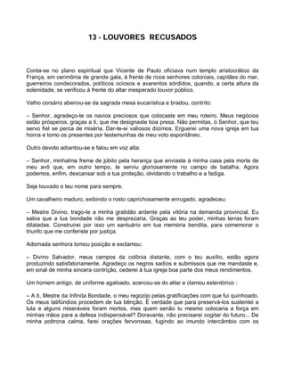 13 - LOUVORES RECUSADOS



Conta-se no plano espiritual que Vicente de Paulo oficiava num templo aristocrático da
França, em cerimônia de grande gala, à frente de ricos senhores coloniais, capitães do mar,
guerreiros condecorados, políticos ociosos e avarentos sórdidos, quando, a certa altura da
solenidade, se verificou à frente do altar inesperado louvor público.

Velho corsário abeirou-se da sagrada mesa eucarística e bradou, contrito:

– Senhor, agradeço-te os navios preciosos que colocaste em meu roteiro. Meus negócios
estão prósperos, graças a ti, que me designaste boa presa. Não permitas, ó Senhor, que teu
servo fiel se perca de miséria. Dar-te-ei valiosos dízimos. Erguerei uma nova igreja em tua
honra e tomo os presentes por testemunhas de meu voto espontâneo.

Outro devoto adiantou-se e falou em voz alta:

– Senhor, minhalma freme de júbilo pela herança que enviaste à minha casa pela morte de
meu avô que, em outro tempo, te serviu gloriosamente no campo de batalha. Agora
podemos, enfim, descansar sob a tua proteção, olvidando o trabalho e a fadiga.

Seja louvado o teu nome para sempre.

Um cavalheiro maduro, exibindo o rosto caprichosamente enrugado, agradeceu:

– Mestre Divino, trago-te a minha gratidão ardente pela vitória na demanda provincial. Eu
sabia que a tua bondade não me desprezaria. Graças ao teu poder, minhas terras foram
dilatadas. Construirei por isso um santuário em tua memória bendita, para comemorar o
triunfo que me conferiste por justiça.

Adornada senhora tomou posição e exclamou:

– Divino Salvador, meus campos da colônia distante, com o teu auxílio, estão agora
produzindo satisfatoriamente. Agradeço os negros sadios e submissos que me mandaste e,
em sinal de minha sincera contrição, cederei à tua igreja boa parte dos meus rendimentos.

Um homem antigo, de uniforme agaloado, acercou-se do altar e clamou estentórico :

– A ti, Mestre da Infinita Bondade, o meu regozijo pelas gratificações com que fui quinhoado.
Os meus latifúndios procedem de tua bênção. É verdade que para preservá-los sustentei a
luta e alguns miseráveis foram mortos, mas quem senão tu mesmo colocaria a força em
minhas mãos para a defesa indispensável? Doravante, não precisarei cogitar do futuro... De
minha poltrona calma, farei orações fervorosas, fugindo ao imundo intercâmbio com os
 
