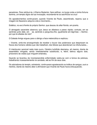 pecadores. Para retribuir-te, ó Eterno Redentor, farei edificar, no burgo onde a minha fortuna
domina, um templo digno de tua invocação, recordando-te os sacrifícios na cruz!

Os agradecimentos continuavam, quando Vicente de Paulo, assombrado, reparou que a
imagem do Nazareno adquiria vida e movimento...

Extático, viu-se à frente do próprio Senhor, que desceu do altar florido, em pranto.

O abnegado sacerdote observou que Jesus se afastava a passo rápido; contudo, em se
sentindo junto dele, em se, sentindo e perguntou-lhe, igualmente em lágrimas: – Senhor,
por que te afastas de nós?

O Celeste Amigo ergueu para o clérigo a face melancólica e explicou:

– Vicente, sinto-me envergonhado de receber o louvor dos poderosos que desprezam os
fracos dos homens válidos que não trabalham, dos felizes que abandonam os infortunados...

O interlocutor sensível nada mais ouviu. Cérebro turbilhão desmaiou, ali mesmo, diante da
assembléia intrigada, sendo imediatamente substituído, e, febril, delirou alguns dias,
prisioneiro de visões que ninguém entendeu.

Quando se levantou da incompreendida enfermidade vestiu-se com a túnica da pobreza,
trabalhando incessantemente na caridade, até ao fim de seus dias.

Os adoradores do templo, entretanto, continuaram agradecendo os troféus de sangue, ouro e
mentira, diante do mesmo altar e afirmaram que Vicente de Paulo havia enlouquecido.
 