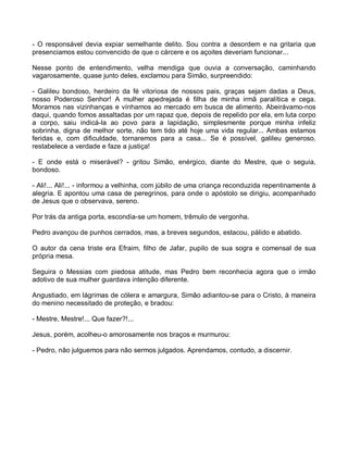 - O responsável devia expiar semelhante delito. Sou contra a desordem e na gritaria que
presenciamos estou convencido de que o cárcere e os açoites deveriam funcionar...

Nesse ponto de entendimento, velha mendiga que ouvia a conversação, caminhando
vagarosamente, quase junto deles, exclamou para Simão, surpreendido:

- Galileu bondoso, herdeiro da fé vitoriosa de nossos pais, graças sejam dadas a Deus,
nosso Poderoso Senhor! A mulher apedrejada é filha de minha irmã paralítica e cega.
Moramos nas vizinhanças e vínhamos ao mercado em busca de alimento. Abeirávamo-nos
daqui, quando fomos assaltadas por um rapaz que, depois de repelido por ela, em luta corpo
a corpo, saiu indicá-la ao povo para a lapidação, simplesmente porque minha infeliz
sobrinha, digna de melhor sorte, não tem tido até hoje uma vida regular... Ambas estamos
feridas e, com dificuldade, tornaremos para a casa... Se é possível, galileu generoso,
restabelece a verdade e faze a justiça!

- E onde está o miserável? - gritou Simão, enérgico, diante do Mestre, que o seguia,
bondoso.

- Ali!... Ali!... - informou a velhinha, com júbilo de uma criança reconduzida repentinamente à
alegria. E apontou uma casa de peregrinos, para onde o apóstolo se dirigiu, acompanhado
de Jesus que o observava, sereno.

Por trás da antiga porta, escondia-se um homem, trêmulo de vergonha.

Pedro avançou de punhos cerrados, mas, a breves segundos, estacou, pálido e abatido.

O autor da cena triste era Efraim, filho de Jafar, pupilo de sua sogra e comensal de sua
própria mesa.

Seguira o Messias com piedosa atitude, mas Pedro bem reconhecia agora que o irmão
adotivo de sua mulher guardava intenção diferente.

Angustiado, em lágrimas de cólera e amargura, Simão adiantou-se para o Cristo, à maneira
do menino necessitado de proteção, e bradou:

- Mestre, Mestre!... Que fazer?!...

Jesus, porém, acolheu-o amorosamente nos braços e murmurou:

- Pedro, não julguemos para não sermos julgados. Aprendamos, contudo, a discernir.
 
