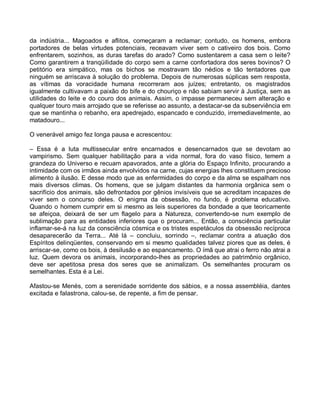 da indústria... Magoados e aflitos, começaram a reclamar; contudo, os homens, embora
portadores de belas virtudes potenciais, receavam viver sem o cativeiro dos bois. Como
enfrentarem, sozinhos, as duras tarefas do arado? Como sustentarem a casa sem o leite?
Como garantirem a tranqüilidade do corpo sem a carne confortadora dos seres bovinos? O
petitório era simpático, mas os bichos se mostravam tão nédios e tão tentadores que
ninguém se arriscava à solução do problema. Depois de numerosas súplicas sem resposta,
as vítimas da voracidade humana recorreram aos juízes; entretanto, os magistrados
igualmente cultivavam a paixão do bife e do chouriço e não sabiam servir à Justiça, sem as
utilidades do leite e do couro dos animais. Assim, o impasse permaneceu sem alteração e
qualquer touro mais arrojado que se referisse ao assunto, a destacar-se da subserviência em
que se mantinha o rebanho, era apedrejado, espancado e conduzido, irremediavelmente, ao
matadouro...

O venerável amigo fez longa pausa e acrescentou:

– Essa é a luta multissecular entre encarnados e desencarnados que se devotam ao
vampirismo. Sem qualquer habilitação para a vida normal, fora do vaso físico, temem a
grandeza do Universo e recuam apavorados, ante a glória do Espaço Infinito, procurando a
intimidade com os irmãos ainda envolvidos na carne, cujas energias lhes constituem precioso
alimento à ilusão. E desse modo que as enfermidades do corpo e da alma se espalham nos
mais diversos climas. Os homens, que se julgam distantes da harmonia orgânica sem o
sacrifício dos animais, são defrontados por gênios invisíveis que se acreditam incapazes de
viver sem o concurso deles. O enigma da obsessão, no fundo, é problema educativo.
Quando o homem cumprir em si mesmo as leis superiores da bondade a que teoricamente
se afeiçoa, deixará de ser um flagelo para a Natureza, convertendo-se num exemplo de
sublimação para as entidades inferiores que o procuram... Então, a consciência particular
inflamar-se-á na luz da consciência cósmica e os tristes espetáculos da obsessão recíproca
desaparecerão da Terra... Até lá – concluiu, sorrindo –, reclamar contra a atuação dos
Espíritos delinqüentes, conservando em si mesmo qualidades talvez piores que as deles, é
arriscar-se, como os bois, à desilusão e ao espancamento. O ímã que atrai o ferro não atrai a
luz. Quem devora os animais, incorporando-lhes as propriedades ao patrimônio orgânico,
deve ser apetitosa presa dos seres que se animalizam. Os semelhantes procuram os
semelhantes. Esta é a Lei.

Afastou-se Menés, com a serenidade sorridente dos sábios, e a nossa assembléia, dantes
excitada e falastrona, calou-se, de repente, a fim de pensar.
 