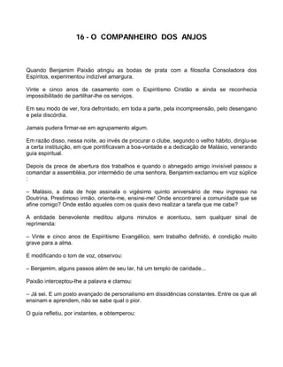 16 - O COMPANHEIRO DOS ANJOS



Quando Benjamim Paixão atingiu as bodas de prata com a filosofia Consoladora dos
Espíritos, experimentou indizível amargura.

Vinte e cinco anos de casamento com o Espiritismo Cristão e ainda se reconhecia
impossibilitado de partilhar-lhe os serviços.

Em seu modo de ver, fora defrontado, em toda a parte, pela incompreensão, pelo desengano
e pela discórdia.

Jamais pudera firmar-se em agrupamento algum.

Em razão disso, nessa noite, ao invés de procurar o clube, segundo o velho hábito, dirigiu-se
a certa instituição, em que pontificavam a boa-vontade e a dedicação de Malásio, venerando
guia espiritual.

Depois da prece de abertura dos trabalhos e quando o abnegado amigo invisível passou a
comandar a assembléia, por intermédio de uma senhora, Benjamim exclamou em voz súplice
:

– Malásio, a data de hoje assinala o vigésimo quinto aniversário de meu ingresso na
Doutrina. Prestimoso irmão, oriente-me, ensine-me! Onde encontrarei a comunidade que se
afine comigo? Onde estão aqueles com os quais devo realizar a tarefa que me cabe?

A entidade benevolente meditou alguns minutos e acentuou, sem qualquer sinal de
reprimenda:

– Vinte e cinco anos de Espiritismo Evangélico, sem trabalho definido, é condição muito
grave para a alma.

E modificando o tom de voz, observou:

– Benjamim, alguns passos além de seu lar, há um templo de caridade...

Paixão interceptou-lhe a palavra e clamou:

– Já sei. E um posto avançado de personalismo em dissidências constantes. Entre os que ali
ensinam e aprendem, não se sabe qual o pior.

O guia refletiu, por instantes, e obtemperou:
 