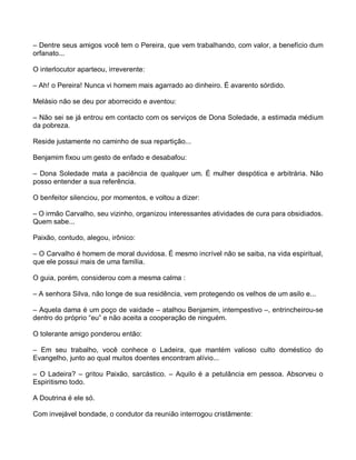 – Dentre seus amigos você tem o Pereira, que vem trabalhando, com valor, a benefício dum
orfanato...

O interlocutor aparteou, irreverente:

– Ah! o Pereira! Nunca vi homem mais agarrado ao dinheiro. É avarento sórdido.

Melásio não se deu por aborrecido e aventou:

– Não sei se já entrou em contacto com os serviços de Dona Soledade, a estimada médium
da pobreza.

Reside justamente no caminho de sua repartição...

Benjamim fixou um gesto de enfado e desabafou:

– Dona Soledade mata a paciência de qualquer um. É mulher despótica e arbitrária. Não
posso entender a sua referência.

O benfeitor silenciou, por momentos, e voltou a dizer:

– O irmão Carvalho, seu vizinho, organizou interessantes atividades de cura para obsidiados.
Quem sabe...

Paixão, contudo, alegou, irônico:

– O Carvalho é homem de moral duvidosa. É mesmo incrível não se saiba, na vida espiritual,
que ele possui mais de uma família.

O guia, porém, considerou com a mesma calma :

– A senhora Silva, não longe de sua residência, vem protegendo os velhos de um asilo e...

– Aquela dama é um poço de vaidade – atalhou Benjamim, intempestivo –, entrincheirou-se
dentro do próprio “eu” e não aceita a cooperação de ninguém.

O tolerante amigo ponderou então:

– Em seu trabalho, você conhece o Ladeira, que mantém valioso culto doméstico do
Evangelho, junto ao qual muitos doentes encontram alívio...

– O Ladeira? – gritou Paixão, sarcástico. – Aquilo é a petulância em pessoa. Absorveu o
Espiritismo todo.

A Doutrina é ele só.

Com invejável bondade, o condutor da reunião interrogou cristãmente:
 