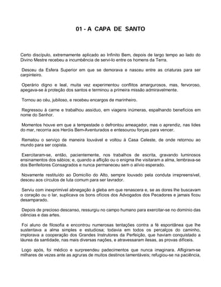 01 - A CAPA DE SANTO



Certo discípulo, extremamente aplicado ao Infinito Bem, depois de largo tempo ao lado do
Divino Mestre recebeu a incumbência de servi-lo entre os homens da Terra.

 Desceu da Esfera Superior em que se demorava e nasceu entre as criaturas para ser
carpinteiro.

 Operário digno e leal, muita vez experimentou conflitos amargurosos, mas, fervoroso,
apegava-se à proteção dos santos e terminou a primeira missão admiravelmente.

Tornou ao céu, jubiloso, e recebeu encargos de marinheiro.

 Regressou à carne e trabalhou assíduo, em viagens inúmeras, espalhando benefícios em
nome do Senhor.

 Momentos houve em que a tempestade o defrontou ameaçador, mas o aprendiz, nas lides
do mar, recorria aos Heróis Bem-Aventurados e entesourou forças para vencer.

Rematou o serviço de maneira louvável e voltou à Casa Celeste, de onde retornou ao
mundo para ser copista.

 Exercitaram-se, então, pacientemente, nos trabalhos de escrita, gravando luminosos
ensinamentos dos sábios; e, quando a aflição ou o enigma lhe visitaram a alma, lembrava-se
dos Benfeitores Consagrados e nunca permaneceu sem o alívio esperado.

 Novamente restituído ao Domicílio do Alto, sempre louvado pela conduta irrepreensível,
desceu aos círculos de luta comum para ser lavrador.

 Serviu com inexprimível abnegação à gleba em que renascera e, se as dores lhe buscavam
o coração ou o lar, suplicava os bons ofícios dos Advogados dos Pecadores e jamais ficou
desamparado.

 Depois de precioso descanso, ressurgiu no campo humano para exercitar-se no domínio das
ciências e das artes.

 Foi aluno de filosofia e encontrou numerosas tentações contra a fé espontânea que lhe
sustentava a alma simples e estudiosa; todavia em todos os percalços do caminho,
implorava a cooperação dos Grandes Instrutores da Perfeição, que haviam conquistado a
láurea da santidade, nas mais diversas nações, e atravessaram ilesas, as provas difíceis.

Logo após, foi médico e surpreendeu padecimentos que nunca imaginara. Afligiram-se
milhares de vezes ante as agruras de muitos destinos lamentáveis; refugiou-se na paciência,
 