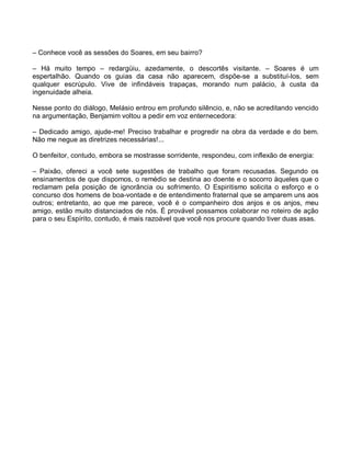 – Conhece você as sessões do Soares, em seu bairro?

– Há muito tempo – redargüiu, azedamente, o descortês visitante. – Soares é um
espertalhão. Quando os guias da casa não aparecem, dispõe-se a substituí-los, sem
qualquer escrúpulo. Vive de infindáveis trapaças, morando num palácio, à custa da
ingenuidade alheia.

Nesse ponto do diálogo, Melásio entrou em profundo silêncio, e, não se acreditando vencido
na argumentação, Benjamim voltou a pedir em voz enternecedora:

– Dedicado amigo, ajude-me! Preciso trabalhar e progredir na obra da verdade e do bem.
Não me negue as diretrizes necessárias!...

O benfeitor, contudo, embora se mostrasse sorridente, respondeu, com inflexão de energia:

– Paixão, ofereci a você sete sugestões de trabalho que foram recusadas. Segundo os
ensinamentos de que dispomos, o remédio se destina ao doente e o socorro àqueles que o
reclamam pela posição de ignorância ou sofrimento. O Espiritismo solicita o esforço e o
concurso dos homens de boa-vontade e de entendimento fraternal que se amparem uns aos
outros; entretanto, ao que me parece, você é o companheiro dos anjos e os anjos, meu
amigo, estão muito distanciados de nós. É provável possamos colaborar no roteiro de ação
para o seu Espírito, contudo, é mais razoável que você nos procure quando tiver duas asas.
 