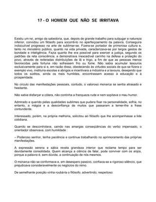 17 - O HOMEM QUE NÃO SE IRRITAVA



Existiu um rei, amigo da sabedoria, que, depois de grande trabalho para subjugar a natureza
inferior, convidou um filósofo para socorrê-lo no aperfeiçoamento da palavra. Conseguira
indiscutível progresso na arte de sublimar-se. Fizera-se portador de primorosa cultura e,
tanto no ministério público, quanto na vida privada, caracterizava-se por largos gestos de
bondade e inteligência. Fazia quanto lhe era possível para exercer a justiça, segundo os
padrões da reta consciência, e demonstrava inexcedível carinho na defesa e proteção do
povo, através de reiteradas distribuições de lã e trigo, a fim de que as pessoas menos
favorecidas pela fortuna não sofressem frio ou fome. Não sabia acumular tesouros
exclusivamente para si e, em razão disso, obedecendo às virtudes sociais de que se fizera o
exemplo vivo, instituíra escolas e abrigos e incentivara a indústria e a lavoura, desejando que
todos os súditos, ainda os mais humildes, encontrassem acesso à educação e à
prosperidade.

No circulo das manifestações pessoais, contudo, o valoroso monarca se sentia atrasado e
hesitante.

Não sabia disfarçar a cólera, não continha a franqueza rude e nem sopitava o mau humor.

Admirado e querido pelas qualidades sublimes que pudera fixar na personalidade, sofria, no
entanto, a mágoa e a desconfiança de muitos que passaram a temer-lhe a frase
contundente.

Interessado, porém, na própria melhoria, solicitou ao filósofo que lhe acompanhasse a lide
cotidiana.

Quando se descontrolava, caindo nas amargas conseqüências do verbo impensado, o
orientador observava, com humildade :

– Poderoso senhor, tenha paciência e continue trabalhando no aprimoramento das próprias
manifestações.

A expressão serena e sábia revela grandeza interior que reclama tempo para ser
devidamente consolidada. Quem alcança a ciência de falar, pode conviver com os anjos,
porque a palavra é, sem dúvida, a continuação de nós mesmos.

O monarca não se conformava e, em desespero passivo, confiava-se a rigoroso silêncio, que
prejudicava consideravelmente os negócios do reino.

De semelhante posição vinha roubá-la o filósofo, advertindo, respeitoso:
 