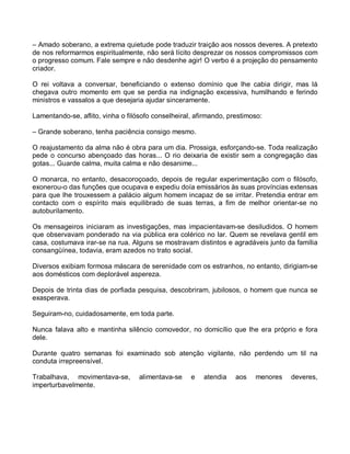 – Amado soberano, a extrema quietude pode traduzir traição aos nossos deveres. A pretexto
de nos reformarmos espiritualmente, não será lícito desprezar os nossos compromissos com
o progresso comum. Fale sempre e não desdenhe agir! O verbo é a projeção do pensamento
criador.

O rei voltava a conversar, beneficiando o extenso domínio que lhe cabia dirigir, mas lá
chegava outro momento em que se perdia na indignação excessiva, humilhando e ferindo
ministros e vassalos a que desejaria ajudar sinceramente.

Lamentando-se, aflito, vinha o filósofo conselheiral, afirmando, prestimoso:

– Grande soberano, tenha paciência consigo mesmo.

O reajustamento da alma não é obra para um dia. Prossiga, esforçando-se. Toda realização
pede o concurso abençoado das horas... O rio deixaria de existir sem a congregação das
gotas... Guarde calma, muita calma e não desanime...

O monarca, no entanto, desacoroçoado, depois de regular experimentação com o filósofo,
exonerou-o das funções que ocupava e expediu doía emissários às suas províncias extensas
para que lhe trouxessem a palácio algum homem incapaz de se irritar. Pretendia entrar em
contacto com o espírito mais equilibrado de suas terras, a fim de melhor orientar-se no
autoburilamento.

Os mensageiros iniciaram as investigações, mas impacientavam-se desiludidos. O homem
que observavam ponderado na via pública era colérico no lar. Quem se revelava gentil em
casa, costumava irar-se na rua. Alguns se mostravam distintos e agradáveis junto da família
consangüínea, todavia, eram azedos no trato social.

Diversos exibiam formosa máscara de serenidade com os estranhos, no entanto, dirigiam-se
aos domésticos com deplorável aspereza.

Depois de trinta dias de porfiada pesquisa, descobriram, jubilosos, o homem que nunca se
exasperava.

Seguiram-no, cuidadosamente, em toda parte.

Nunca falava alto e mantinha silêncio comovedor, no domicílio que lhe era próprio e fora
dele.

Durante quatro semanas foi examinado sob atenção vigilante, não perdendo um til na
conduta irrepreensível.

Trabalhava, movimentava-se,        alimentava-se    e   atendia    aos   menores   deveres,
imperturbavelmente.
 