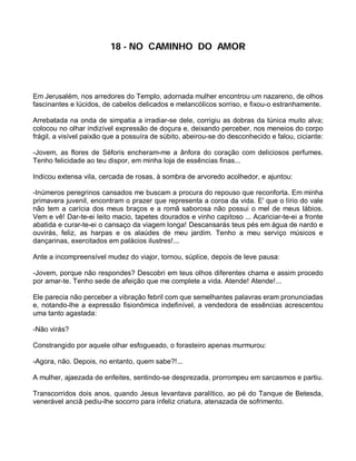 18 - NO CAMINHO DO AMOR




Em Jerusalém, nos arredores do Templo, adornada mulher encontrou um nazareno, de olhos
fascinantes e lúcidos, de cabelos delicados e melancólicos sorriso, e fixou-o estranhamente.

Arrebatada na onda de simpatia a irradiar-se dele, corrigiu as dobras da túnica muito alva;
colocou no olhar indizível expressão de doçura e, deixando perceber, nos meneios do corpo
frágil, a visível paixão que a possuíra de súbito, abeirou-se do desconhecido e falou, ciciante:

-Jovem, as flores de Séforis encheram-me a ânfora do coração com deliciosos perfumes.
Tenho felicidade ao teu dispor, em minha loja de essências finas...

Indicou extensa vila, cercada de rosas, à sombra de arvoredo acolhedor, e ajuntou:

-Inúmeros peregrinos cansados me buscam a procura do repouso que reconforta. Em minha
primavera juvenil, encontram o prazer que representa a coroa da vida. E' que o lírio do vale
não tem a carícia dos meus braços e a romã saborosa não possui o mel de meus lábios.
Vem e vê! Dar-te-ei leito macio, tapetes dourados e vinho capitoso ... Acariciar-te-ei a fronte
abatida e curar-te-ei o cansaço da viagem longa! Descansarás teus pés em água de nardo e
ouvirás, feliz, as harpas e os alaúdes de meu jardim. Tenho a meu serviço músicos e
dançarinas, exercitados em palácios ilustres!...

Ante a incompreensível mudez do viajor, tornou, súplice, depois de leve pausa:

-Jovem, porque não respondes? Descobri em teus olhos diferentes chama e assim procedo
por amar-te. Tenho sede de afeição que me complete a vida. Atende! Atende!...

Ele parecia não perceber a vibração febril com que semelhantes palavras eram pronunciadas
e, notando-lhe a expressão fisionômica indefinível, a vendedora de essências acrescentou
uma tanto agastada:

-Não virás?

Constrangido por aquele olhar esfogueado, o forasteiro apenas murmurou:

-Agora, não. Depois, no entanto, quem sabe?!...

A mulher, ajaezada de enfeites, sentindo-se desprezada, prorrompeu em sarcasmos e partiu.

Transcorridos dois anos, quando Jesus levantava paralítico, ao pé do Tanque de Betesda,
venerável anciã pediu-lhe socorro para infeliz criatura, atenazada de sofrimento.
 