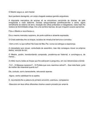 O Mestre seguiu-a, sem hesitar.

Num pardieiro denegrido, um corpo chagado exalava gemido angustioso.

A disputada marcadora de aromas ali se encontrava carcomida de úlceras, de pele
enegrecida e rosto disforme. Feridas sanguinolentas pontilhavam-lhe a carne, agora
semelhante ao esterco da terra. Exceção dos olhos profundos e indagadores, nada mais lhe
restava da feminilidade antiga. Era uma sombra leprosa, de que ninguém ousava aproximar.

Fitou o Mestre e reconheceu-o.

Era o mesmo mancebo nazareno, de porte sublime e atraente expressão.

O Cristo estendeu-lhe os braços, tocados de intraduzível ternura e convidou:

-Vem a mim, tu que sofres! Na Casa de Meu Pai, nunca se extingue a esperança.

A interpelada quis recuar, conturbada de assombro, mas não conseguiu mover os próprios
dedos, vencida de dor.

O Mestre, porém, transbordando compaixão, prosternou-se fraternal, e conchegou-a, de
manso...

A infeliz reuniu todas as forças que lhe sobravam e perguntou, em voz reticenciosa e dorida

-Tu?... O Messias nazareno?... O Profeta que cura, reanima e alivia?!... Que viste fazer, junto
de mulher tão miserável quanto eu?

Ele, contudo, sorriu benevolente, retrucando apenas:

-Agora, venho satisfazer-te os apelos.

E, recordando-lhe a palavra do primeiro encontro, acentuou, compassivo:

-Descubro em teus olhos diferentes chama e assim procedo por amar-te
 