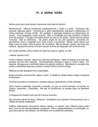 19 - A DIVINA VISÃO



Muitos anos orara certa devota, implorando uma visão do Senhor.

Mortificava-se. Aflitivas penitências alquebraram-lhe o corpo e a alma. Exercitava não
somente rigorosos jejuns. Confiava-se a difícil adestramento espiritual e entesourara no
íntimo preciosas virtudes cristãs. Em verdade, a adoração impelira-a ao afastamento do
mundo. Vivia segregada, quase sozinha. Mas, a humildade pura lhe constituía cristalina
fonte de piedade. A oração convertera-se-lhe na vida em luz acesa. Renunciara às posses
humanas. Mal se alimentava. Da janela ampla de seu alto aposento, convertido em
genuflexório, fitava a amplidão azul, entre preces e evocações. Muitas vezes notava que
largo rumor de vozes vinha de baixo, da via pública. Não se detinha, porém, nas tricas dos
homens. Aprazia-lhe cultivar a fé sem mácula, faminta de integração com o Divino Amor.

Em muitas ocasiões, olhos lavados em lágrimas inquiria, súplice, ao Alto:

- Mestre, quando virás?

Findo o colóquio sublime, voltava aos afazeres domésticos. Sabia consagrar-se ao bem das
pessoas que lhe eram queridas. Carinhosamente distribuía a água e o pão à mesa. Em
seguida, entregava-se a edificante leitura de páginas seráficas. Mentalizava o exemplo dos
santos e pedia-lhes força para conduzir a própria alma ao Divino Amigo.

Milhares de dias alongaram-lhe a expectação.

Rugas enormes marcavam-lhe, agora, o rosto. A cabeleira, dantes basta e negra, começava
a encanecer.

De olhos pousados no firmamento, meditava sempre, aguardando a Visita Celestial.

Certa manhã ensolarada, sopitando a emoção, viu que um ponto luminoso se formara no
Espaço, crescendo... Crescendo... Até que se transformou na excelsa figura do Benfeitor
Eterno.

O Inesquecível Amado como que lhe vinha ao encontro.

Que preciosa mercê lhe faria o Salvador? Arrebatá-la-ia ao paraíso? Enriquecê-la-ia com o
milagre de santas revelações?

Extática, balbuciando comovedora súplica, reparou, no entanto, que o Mestre passou junto
dela, como se lhe não percebesse a presença. Entre o desapontamento e a admiração, viu
que Jesus parara mais adiante, na intimidade com os pedestres distraídos.
 